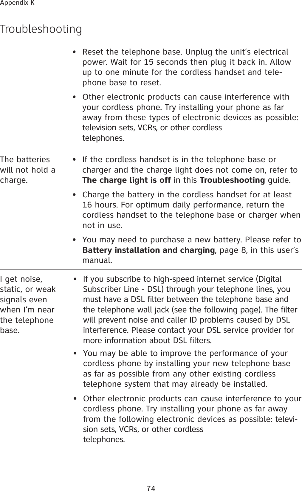 74Appendix KTroubleshootingThe batteries will not hold a charge.•  If the cordless handset is in the telephone base or charger and the charge light does not come on, refer to The charge light is off in this Troubleshooting guide.•  Charge the battery in the cordless handset for at least 16 hours. For optimum daily performance, return the cordless handset to the telephone base or charger when not in use.•  You may need to purchase a new battery. Please refer to  Battery installation and charging, page 8, in this user’s manual.• Reset the telephone base. Unplug the unit’s electrical power. Wait for 15 seconds then plug it back in. Allow up to one minute for the cordless handset and tele-phone base to reset.• Other electronic products can cause interference with your cordless phone. Try installing your phone as far away from these types of electronic devices as possible: television sets, VCRs, or other cordless telephones.I get noise,static, or weak signals even when I’m near the telephone base.If you subscribe to high-speed internet service (Digital Subscriber Line - DSL) through your telephone lines, you must have a DSL filter between the telephone base and the telephone wall jack (see the following page). The filter will prevent noise and caller ID problems caused by DSL interference. Please contact your DSL service provider for more information about DSL filters.•  You may be able to improve the performance of your cordless phone by installing your new telephone base as far as possible from any other existing cordless telephone system that may already be installed.•  Other electronic products can cause interference to your cordless phone. Try installing your phone as far away from the following electronic devices as possible: televi-sion sets, VCRs, or other cordless telephones.•