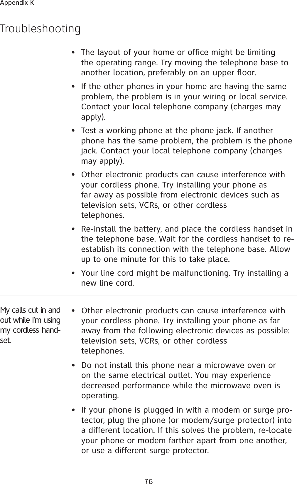 76Appendix K•  The layout of your home or office might be limiting the operating range. Try moving the telephone base to another location, preferably on an upper floor.•  If the other phones in your home are having the same problem, the problem is in your wiring or local service. Contact your local telephone company (charges may apply).•  Test a working phone at the phone jack. If another phone has the same problem, the problem is the phone jack. Contact your local telephone company (charges may apply).•  Other electronic products can cause interference with your cordless phone. Try installing your phone as far away as possible from electronic devices such as television sets, VCRs, or other cordless telephones.• Re-install the battery, and place the cordless handset in the telephone base. Wait for the cordless handset to re-establish its connection with the telephone base. Allow up to one minute for this to take place. • Your line cord might be malfunctioning. Try installing a new line cord.Troubleshooting•Other electronic products can cause interference with your cordless phone. Try installing your phone as far away from the following electronic devices as possible: television sets, VCRs, or other cordless telephones.• Do not install this phone near a microwave oven or on the same electrical outlet. You may experience decreased performance while the microwave oven is operating.• If your phone is plugged in with a modem or surge pro-tector, plug the phone (or modem/surge protector) into a different location. If this solves the problem, re-locate your phone or modem farther apart from one another, or use a different surge protector.My calls cut in and out while I’m using my cordless hand-set.