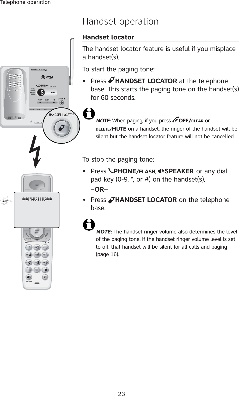 23Telephone operationHandset operationHandset locatorThe handset locator feature is useful if you misplace a handset(s). To start the paging tone: • Press  HANDSET LOCATOR at the telephone base. This starts the paging tone on the handset(s) for 60 seconds. NOTE: When paging, if you press  OFF/CLEAR or    DELETE/MUTE on a handset, the ringer of the handset will be    silent but the handset locator feature will not be cancelled.To stop the paging tone:• Press  PHONE/FLASH,  SPEAKER, or any dial pad key (0-9, *, or #) on the handset(s), –OR–• Press  HANDSET LOCATOR on the telephone base.NOTE: The handset ringer volume also determines the level         of the paging tone. If the handset ringer volume level is set         to off, that handset will be silent for all calls and paging                  (page 16).**PAGING**