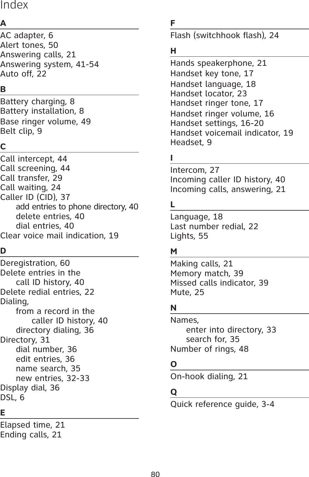 80AAC adapter, 6Alert tones, 50Answering calls, 21Answering system, 41-54Auto off, 22BBattery charging, 8Battery installation, 8Base ringer volume, 49 Belt clip, 9CCall intercept, 44Call screening, 44Call transfer, 29Call waiting, 24Caller ID (CID), 37add entries to phone directory, 40delete entries, 40dial entries, 40Clear voice mail indication, 19DDeregistration, 60Delete entries in the call ID history, 40Delete redial entries, 22Dialing,from a record in the     caller ID history, 40directory dialing, 36Directory, 31dial number, 36edit entries, 36name search, 35new entries, 32-33Display dial, 36DSL, 6EElapsed time, 21Ending calls, 21FFlash (switchhook flash), 24HHands speakerphone, 21Handset key tone, 17Handset language, 18Handset locator, 23Handset ringer tone, 17Handset ringer volume, 16Handset settings, 16-20Handset voicemail indicator, 19Headset, 9IIntercom, 27Incoming caller ID history, 40Incoming calls, answering, 21LLanguage, 18Last number redial, 22Lights, 55MMaking calls, 21Memory match, 39Missed calls indicator, 39Mute, 25NNames,enter into directory, 33search for, 35Number of rings, 48OOn-hook dialing, 21QQuick reference guide, 3-4Index
