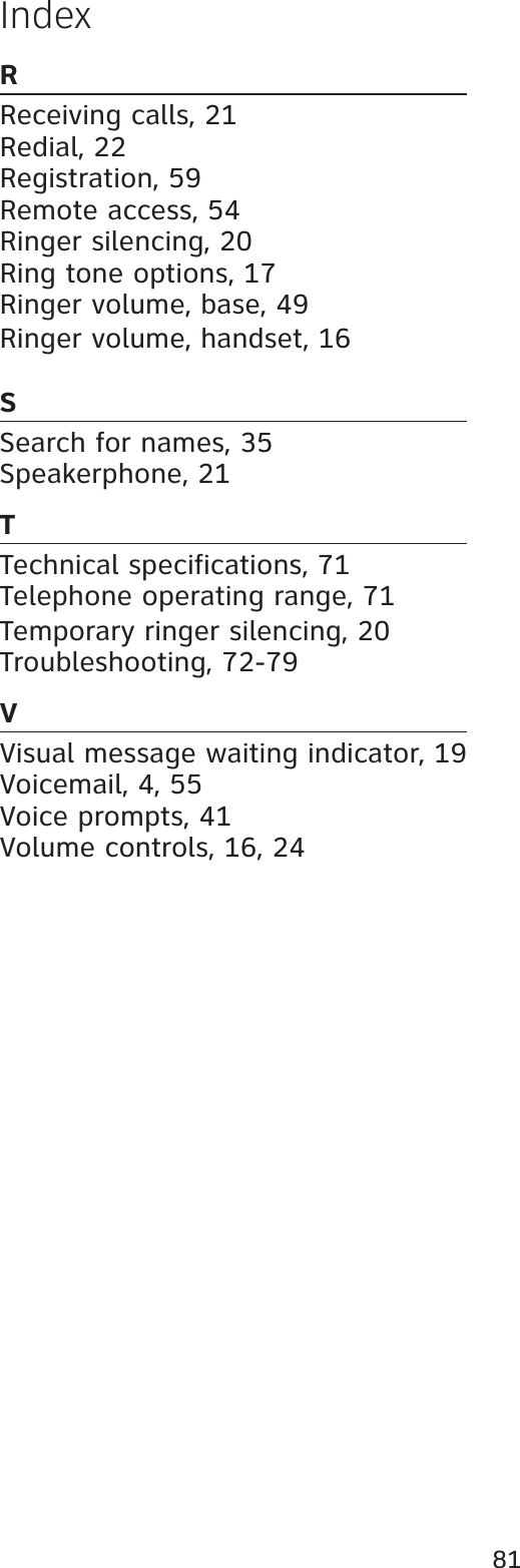 81IndexRReceiving calls, 21Redial, 22Registration, 59Remote access, 54Ringer silencing, 20Ring tone options, 17Ringer volume, base, 49Ringer volume, handset, 16SSearch for names, 35Speakerphone, 21TTechnical specifications, 71Telephone operating range, 71Temporary ringer silencing, 20Troubleshooting, 72-79VVisual message waiting indicator, 19Voicemail, 4, 55Voice prompts, 41Volume controls, 16, 24