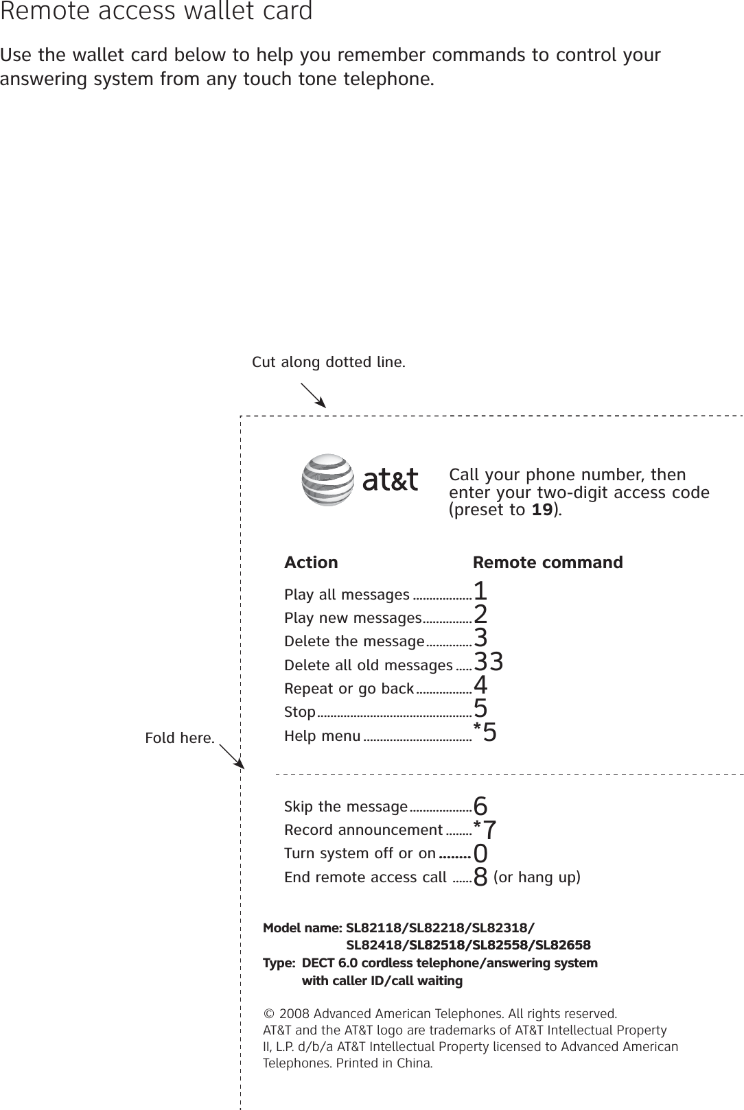 Use the wallet card below to help you remember commands to control your answering system from any touch tone telephone.Remote access wallet cardFold here.Cut along dotted line.Action Remote commandPlay all messages ..................1Play new messages...............2Delete the message..............3Delete all old messages .....33Repeat or go back.................4Stop...............................................5Help menu .................................*5Skip the message...................6Record announcement ........*7Turn system off or on ........0End remote access call ......8 (or hang up)Call your phone number, then enter your two-digit access code (preset to 19).Model name: SL82118/SL82218/SL82318/                             SL82418/SL82518/SL82558/SL82658SL82518/SL82558/SL82658Type: DECT 6.0 cordless telephone/answering system    with caller ID/call waiting© 2008 Advanced American Telephones. All rights reserved. AT&amp;T and the AT&amp;T logo are trademarks of AT&amp;T Intellectual Property II, L.P. d/b/a AT&amp;T Intellectual Property licensed to Advanced American Telephones. Printed in China.