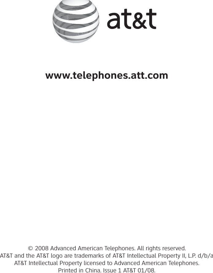 www.telephones.att.com© 2008 Advanced American Telephones. All rights reserved. AT&amp;T and the AT&amp;T logo are trademarks of AT&amp;T Intellectual Property II, L.P. d/b/a AT&amp;T Intellectual Property licensed to Advanced American Telephones. Printed in China. Issue 1 AT&amp;T 01/08.