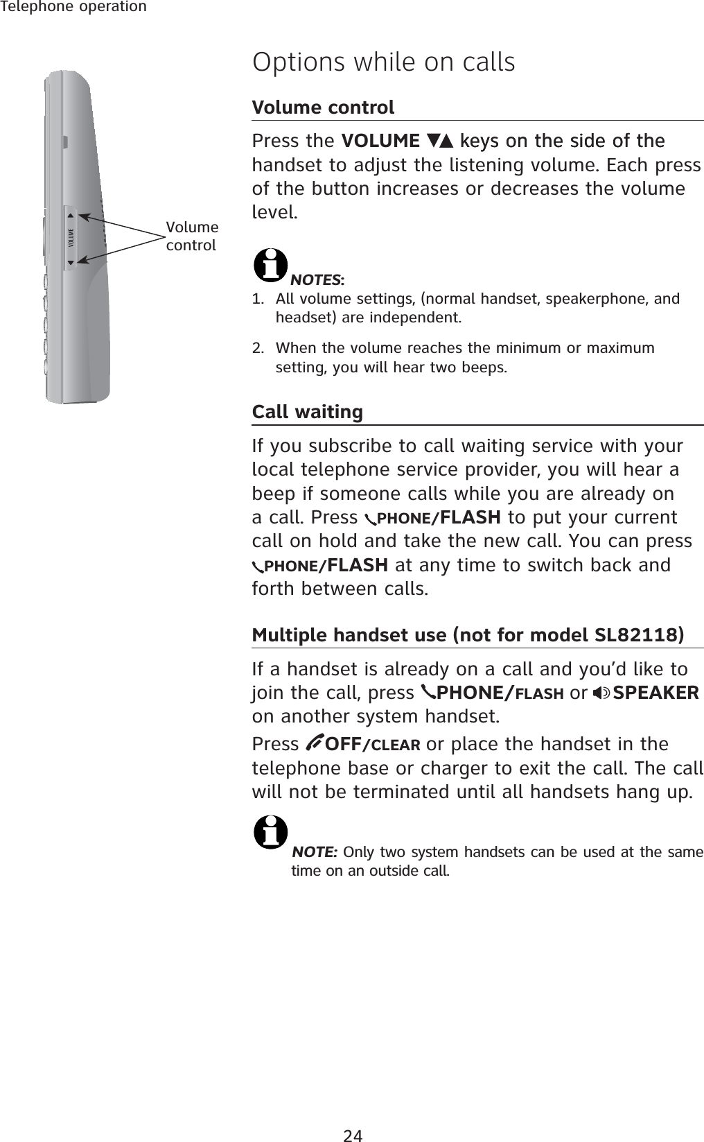 24Telephone operationOptions while on callsVolume controlPress the VOLUME keys on the side of thekeys on the side of the handset to adjust the listening volume. Each press of the button increases or decreases the volume level.NOTES:1. All volume settings, (normal handset, speakerphone, and headset) are independent.2. When the volume reaches the minimum or maximum setting, you will hear two beeps.Call waitingIf you subscribe to call waiting service with your local telephone service provider, you will hear a beep if someone calls while you are already on a call. Press  PHONE/FLASH to put your current call on hold and take the new call. You can press PHONE/FLASH at any time to switch back and forth between calls.Multiple handset use (not for model SL82118)If a handset is already on a call and you’d like to join the call, press  PHONE/FLASH or SPEAKERon another system handset.Press  OFF/CLEAR or place the handset in the telephone base or charger to exit the call. The call will not be terminated until all handsets hang up.NOTE: Only two system handsets can be used at the same       time on an outside call.Volume control