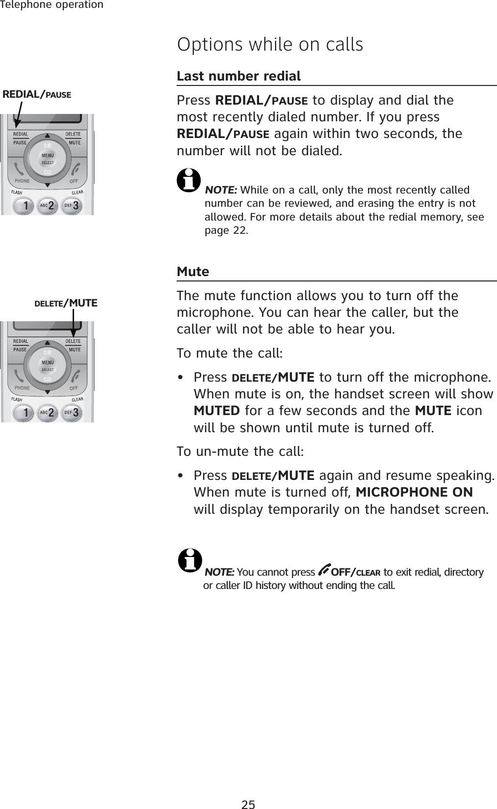 25Telephone operationOptions while on callsLast number redialPress REDIAL/PAUSE to display and dial the most recently dialed number. If you pressREDIAL/PAUSE again within two seconds, the number will not be dialed.NOTE: While on a call, only the most recently called number can be reviewed, and erasing the entry is not allowed. For more details about the redial memory, see page 22.MuteThe mute function allows you to turn off the microphone. You can hear the caller, but the caller will not be able to hear you. To mute the call:• Press DELETE/MUTE to turn off the microphone. When mute is on, the handset screen will show MUTED for a few seconds and the MUTE icon will be shown until mute is turned off. To un-mute the call:• Press DELETE/MUTE again and resume speaking. When mute is turned off, MICROPHONE ONwill display temporarily on the handset screen.NOTE: You cannot press  OFF/CLEAR to exit redial, directory    or caller ID history without ending the call.REDIAL/PAUSEDELETE/MUTE