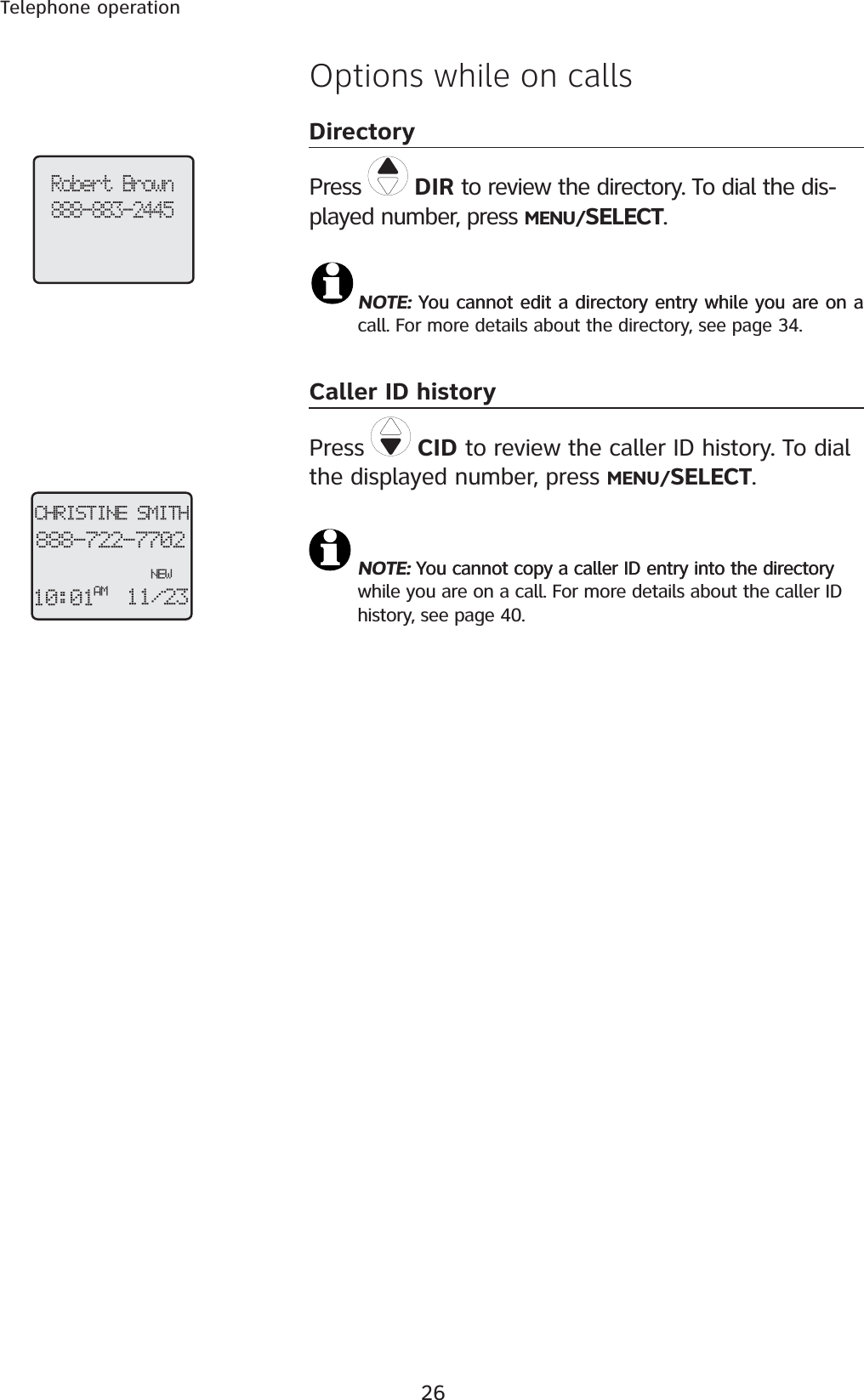 26Telephone operationOptions while on callsDirectoryPress  DIR to review the directory. To dial the dis-played number, press MENU/SELECT.NOTE: You cannot edit a directory entry while you are on aYou cannot edit a directory entry while you are on a call. For more details about the directory, see page 34.Caller ID historyPress CID to review the caller ID history. To dial the displayed number, press MENU/SELECT.NOTE: You cannot copy a caller ID entry into the directoryYou cannot copy a caller ID entry into the directory while you are on a call. For more details about the caller ID history, see page 40.Robert Brown888-883-2445CHRISTINE SMITH888-722-7702NEW10:01 11/23AM