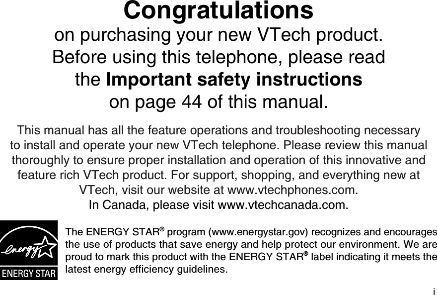 iCongratulations on purchasing your new VTech product.Before using this telephone, please read the Important safety instructionson page 44 of this manual.This manual has all the feature operations and troubleshooting necessary to install and operate your new VTech telephone. Please review this manual thoroughly to ensure proper installation and operation of this innovative and feature rich VTech product. For support, shopping, and everything new at VTech, visit our website at www.vtechphones.com.In Canada, please visit www.vtechcanada.com. The ENERGY STAR® program (www.energystar.gov) recognizes and encourages the use of products that save energy and help protect our environment. We are proud to mark this product with the ENERGY STAR® label indicating it meets the latest energy efficiency guidelines.