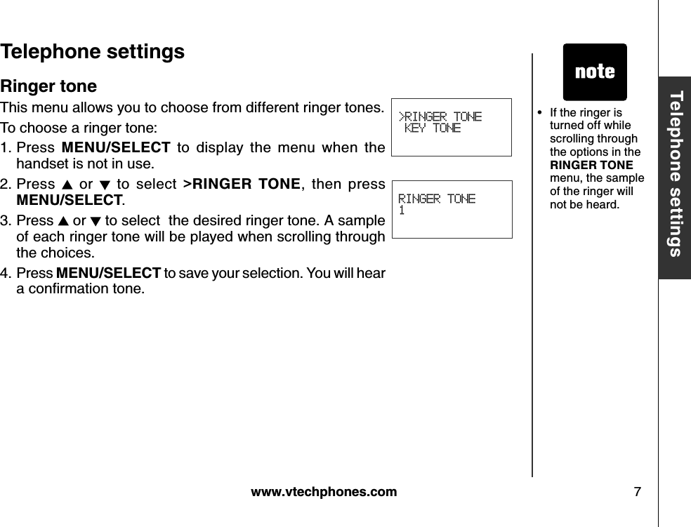 w w w .v tech ph ones.com 7B asic operationT eleph one settingsT eleph one settingsRINGER TONE1&gt;RINGER TONE KEY TONER inger toneThis menu allows you to choose from different ringer tones.To choose a ringer tone:Press  M E N U /S E LE CT   to  display  the  menu  when  the handset is not in use.Press   or    to  select  &gt;R IN G E R   T O N E ,  then  press M E N U /S E LE CT .Press   or   to select  the desired ringer tone. A sample of each ringer tone will be played when scrolling through the choices.Press M E N U /S E LE CT  to save your selection. You will hear a conﬁrm ation tone.1.2.3.4.If the ringer is turned off while scrolling through the options in the R IN G E R  T O N E  menu, the sample of the ringer will not be heard.•
