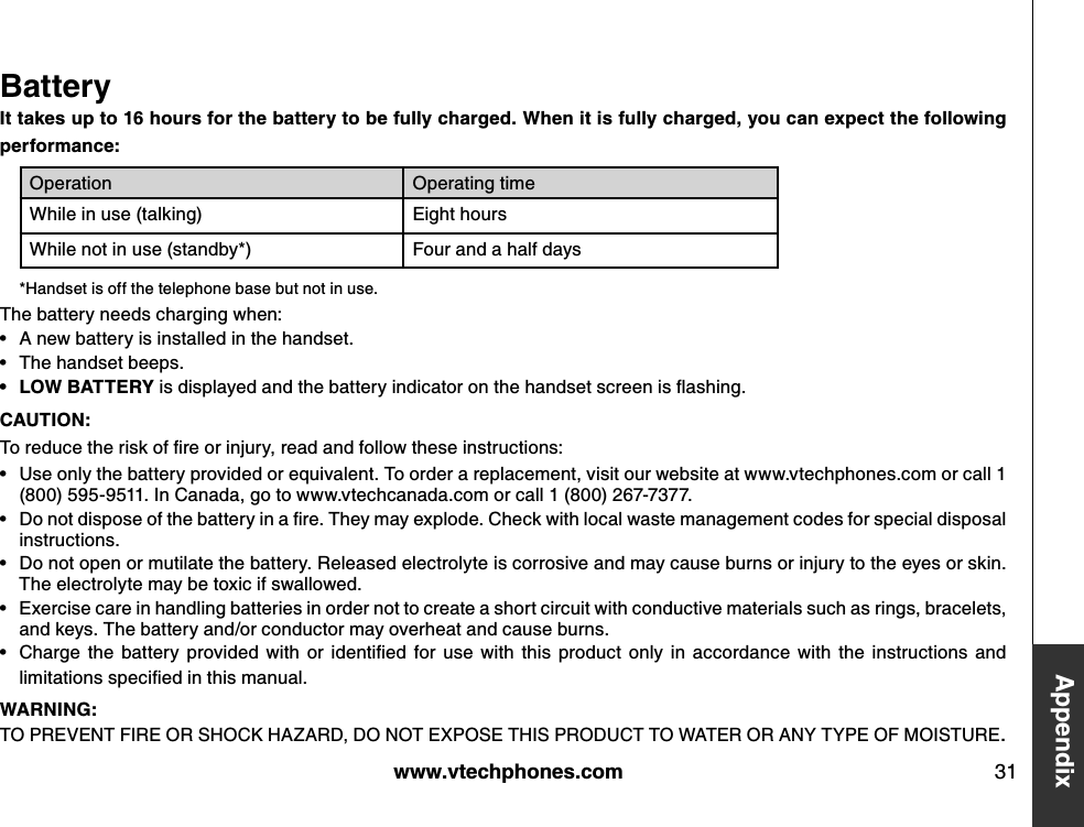 w w w .v tech ph ones.com 31Append ixBatteryIt tak es up to 16 h ours for th e b attery to b e fully ch arged . Wh en it is fully ch arged , you can ex pect th e follow ing performance:O peration O perating timeWhile in use (talking) Eight hoursWhile not in use (standby*) Four and a half days*Handset is off the telephone base but not in use. The battery needs charging when:A new battery is installed in the handset.The handset beeps.LOW BATTERY  is d isplay ed  and  the b attery  ind icator on the hand set screen is ﬂ ashing .CAU TION :To red u ce the risk  of ﬁre or inju ry , read  and  follow  these instru ctions:Use only the battery provided or equivalent. To order a replacement, visit our website at www.vtechphones.com or call 1 (800) 595-9511. In Canada, go to www.vtechcanada.com or call 1 (800) 267-7377.D o not d ispose of the b attery  in a ﬁre. They  m ay  ex plod e. C heck  w ith local w aste m anag em ent cod es for special d isposal instructions.Do not open or mutilate the battery. Released electrolyte is corrosive and may cause burns or injury to the eyes or skin. The electrolyte may be toxic if swallowed.Exercise care in handling batteries in order not to create a short circuit with conductive materials such as rings, bracelets, and keys. The battery and/or conductor may overheat and cause burns.C harg e the  b attery   prov id ed   w ith  or  id entiﬁed  for  u se  w ith  this  prod u ct  only   in  accord ance  w ith  the  instru ctions  and  lim itations speciﬁed  in this m anu al.WARN IN G :TO  PREVENT FIRE O R SHO CK HAZARD, DO  NO T EXPO SE THIS PRO DUCT TO  WATER O R ANY TYPE O F MO ISTURE.••••••••