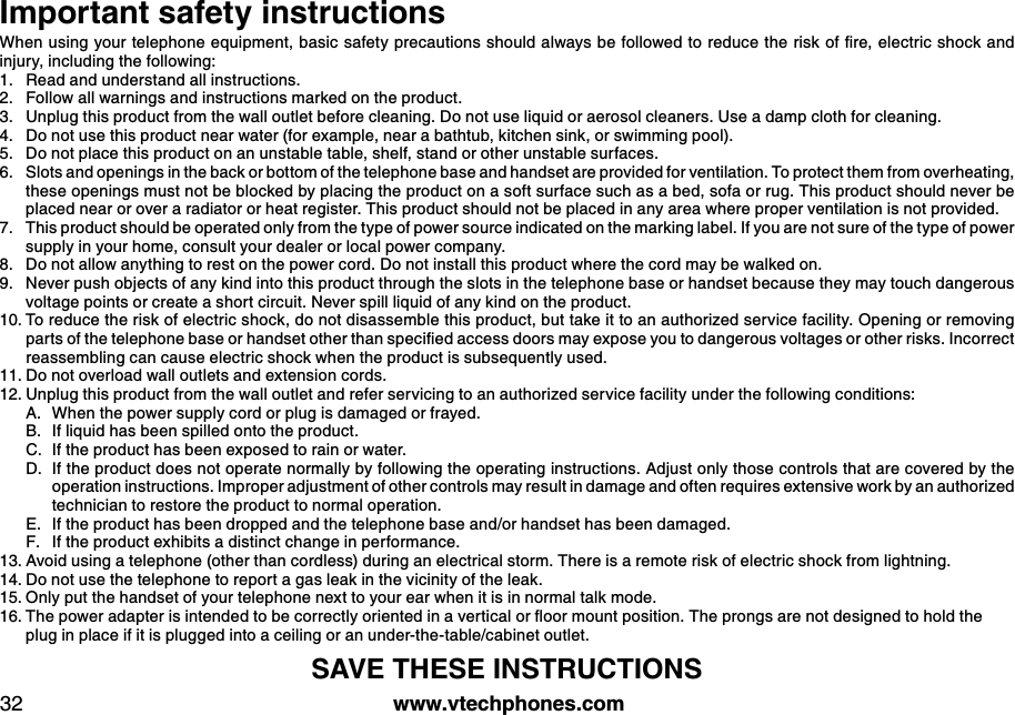 w w w .v tech ph ones.com32Important safety instructionsW hen u sing  y ou r telephone eq u ipm ent, b asic safety  precau tions shou ld  alw ay s b e follow ed  to red u ce the risk  of ﬁre, electric shock  and  injury, including the following:Read and understand all instructions. Follow all warnings and instructions marked on the product.Unplug this product from the wall outlet before cleaning. Do not use liquid or aerosol cleaners. Use a damp cloth for cleaning. Do not use this product near water (for example, near a bathtub, kitchen sink, or swimming pool).Do not place this product on an unstable table, shelf, stand or other unstable surfaces.Slots and openings in the back or bottom of the telephone base and handset are provided for ventilation. To protect them from overheating, these openings must not be blocked by placing the product on a soft surface such as a bed, sofa or rug. This product should never be placed near or over a radiator or heat register. This product should not be placed in any area where proper ventilation is not provided. This product should be operated only from the type of power source indicated on the marking label. If you are not sure of the type of power supply in your home, consult your dealer or local power company. Do not allow anything to rest on the power cord. Do not install this product where the cord may be walked on. Never push objects of any kind into this product through the slots in the telephone base or handset because they may touch dangerous voltage points or create a short circuit. Never spill liquid of any kind on the product. To reduce the risk of electric shock, do not disassemble this product, but take it to an authorized service facility. O pening or removing parts of the telephone b ase or hand set other than speciﬁed  access d oors m ay  ex pose y ou  to d ang erou s v oltag es or other risk s. Incorrect reassembling can cause electric shock when the product is subsequently used. Do not overload wall outlets and extension cords. Unplug this product from the wall outlet and refer servicing to an authorized service facility under the following conditions:When the power supply cord or plug is damaged or frayed.If liquid has been spilled onto the product. If the product has been exposed to rain or water.If the product does not operate normally by following the operating instructions. Adjust only those controls that are covered by the operation instructions. Improper adjustment of other controls may result in damage and often requires extensive work by an authorized technician to restore the product to normal operation.If the product has been dropped and the telephone base and/or handset has been damaged.If the product exhibits a distinct change in performance.Avoid using a telephone (other than cordless) during an electrical storm. There is a remote risk of electric shock from lightning.Do not use the telephone to report a gas leak in the vicinity of the leak.O nly put the handset of your telephone next to your ear when it is in normal talk mode.The pow er ad apter is intend ed  to b e correctly  oriented  in a v ertical or ﬂ oor m ou nt position. The prong s are not d esig ned  to hold  the      plug in place if it is plugged into a ceiling or an under-the-table/cabinet outlet.SAVE THESE IN STRU CTION S1.2.3.4.5.6.7.8.9.10.11.12.A.B.C.D.E.F.13.14.15.16.