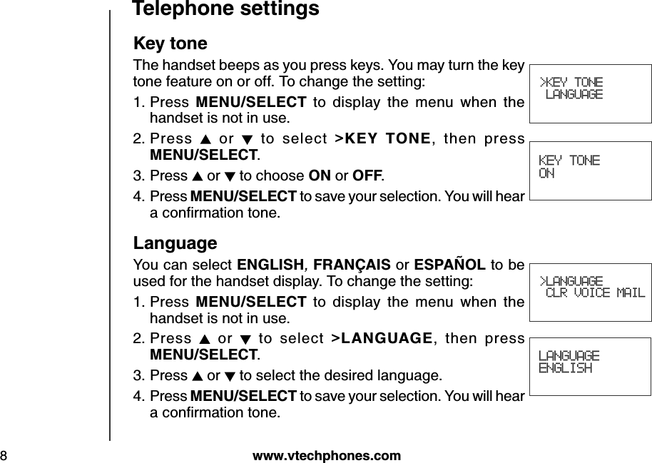 w w w .v tech ph ones.com8T eleph one settings&gt;KEY TONE LANGUAGEK ey toneThe handset beeps as you press keys. You may turn the key tone feature on or off. To change the setting:Press  M E N U /S E LE CT   to  display  the  menu  when  the handset is not in use.Press   or    to  select  &gt;K E Y   T O N E ,  then  press            M E N U /S E LE CT .Press   or   to choose O N  or O FF.Press M E N U /S E LE CT  to save your selection. You will hear a conﬁrm ation tone.LanguageYou can select E N G LIS H , FR A N Ç A IS  or E S P A Ñ O L to be used for the handset display. To change the setting:Press  M E N U /S E LE CT   to  display  the  menu  when  the handset is not in use.Press   or    to  select  &gt;LA N G U A G E ,  then  press        M E N U /S E LE CT .Press   or   to select the desired language.Press M E N U /S E LE CT  to save your selection. You will hear a conﬁrm ation tone.1.2.3.4.1.2.3.4. KEY TONE ONLANGUAGEENGLISH&gt;LANGUAGE CLR VOICE MAIL
