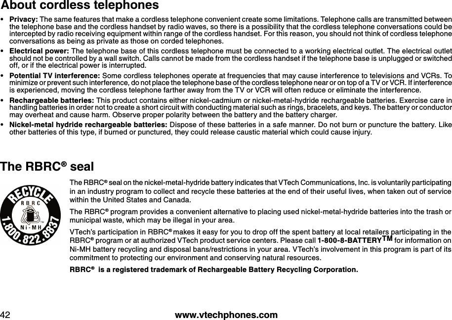 w w w .v tech ph ones.com42Ab out cord less teleph onesPriv acy: The same features that make a cordless telephone convenient create some limitations. Telephone calls are transmitted between the telephone base and the cordless handset by radio waves, so there is a possibility that the cordless telephone conversations could be intercepted by radio receiving equipment within range of the cordless handset. For this reason, you should not think of cordless telephone conversations as being as private as those on corded telephones.Electrical pow er: The telephone base of this cordless telephone must be connected to a working electrical outlet. The electrical outlet should not be controlled by a wall switch. Calls cannot be made from the cordless handset if the telephone base is unplugged or switched off, or if the electrical power is interrupted. Potential TV interference: Some cordless telephones operate at frequencies that may cause interference to televisions and VCRs. To minimize or prevent such interference, do not place the telephone base of the cordless telephone near or on top of a TV or VCR. If interference is experienced, moving the cordless telephone farther away from the TV or VCR will often reduce or eliminate the interference. Rech argeab le b atteries: This product contains either nickel-cadmium or nickel-metal-hydride rechargeable batteries. Exercise care in handling batteries in order not to create a short circuit with conducting material such as rings, bracelets, and keys. The battery or conductor may overheat and cause harm. O bserve proper polarity between the battery and the battery charger.N ick el-metal h yd rid e rech argeab le b atteries: Dispose of these batteries in a safe manner. Do not burn or puncture the battery. Like other batteries of this type, if burned or punctured, they could release caustic material which could cause injury. •••••The RBRC® seal on the nickel-metal-hydride battery indicates that VTech Communications, Inc. is voluntarily participating in an industry program to collect and recycle these batteries at the end of their useful lives, when taken out of service within the United States and Canada. The RBRC® program provides a convenient alternative to placing used nickel-metal-hydride batteries into the trash or municipal waste, which may be illegal in your area.VTech’s participation in RBRC® makes it easy for you to drop off the spent battery at local retailers participating in the RBRC® program or at authorized VTech product service centers. Please call 1-800-8-BATTERY TM for information on Ni-MH battery recycling and disposal bans/restrictions in your area. VTech’s involvement in this program is part of its commitment to protecting our environment and conserving natural resources.RBRC®  is a registered  trad emark  of Rech argeab le Battery Recycling Corporation.Th e RBRC® seal