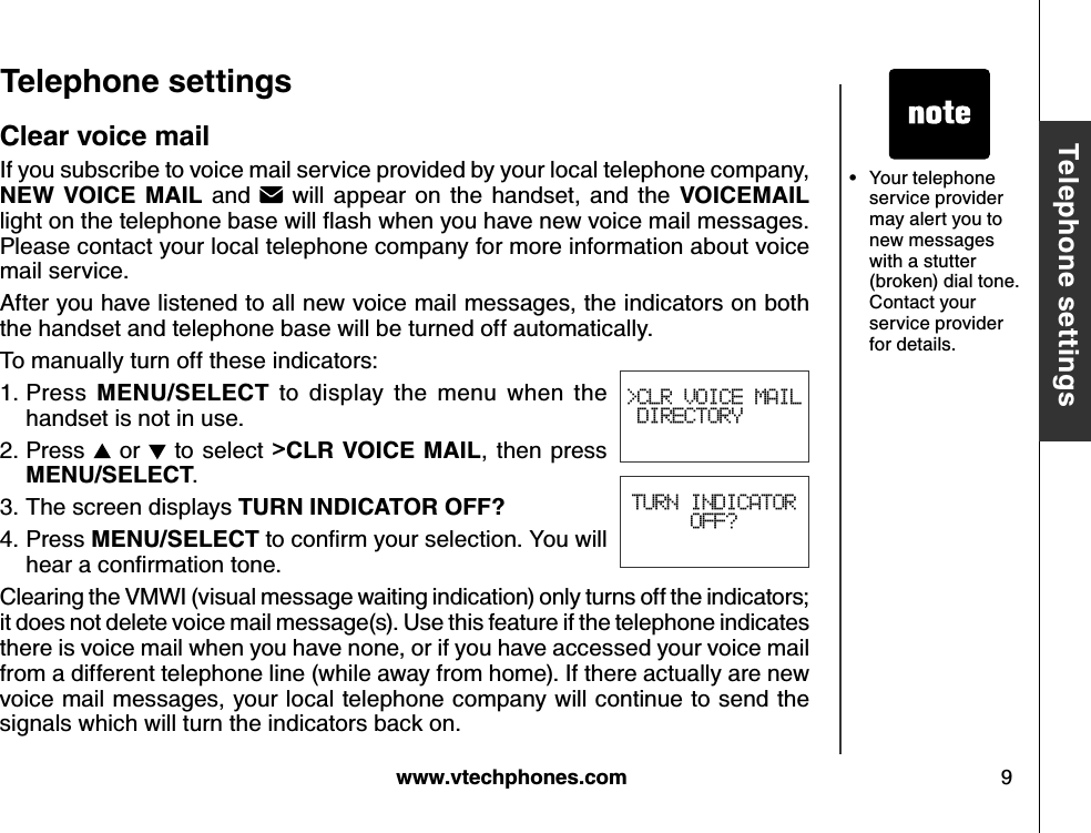 w w w .v tech ph ones.com 9B asic operationT eleph one settingsT eleph one settings&gt;CLR VOICE MAIL DIRECTORYTURN INDICATOROFF?Clear v oice mailIf you subscribe to voice mail service provided by your local telephone company, N E W  V O ICE  M A IL and  will  appear on  the  handset,  and  the  V O ICE M A IL lig ht on the telephone b ase w ill ﬂ ash w hen y ou  hav e new  v oice m ail m essag es. Please contact your local telephone company for more information about voice mail service. After you have listened to all new voice mail messages, the indicators on both the handset and telephone base will be turned off automatically. To manually turn off these indicators:Press  M E N U /S E LE CT   to  display  the  menu  when  the handset is not in use.Press  or   to select &gt;CLR  V O ICE  M A IL,  then  press M E N U /S E LE CT .The screen displays T U R N  IN D ICA T O R  O FF?Press M E N U /S E LE CT  to conﬁrm  y ou r selection. Y ou  w ill hear a conﬁrm ation tone.Clearing the VMWI (visual message waiting indication) only turns off the indicators; it does not delete voice mail message(s). Use this feature if the telephone indicates there is voice mail when you have none, or if you have accessed your voice mail from a different telephone line (while away from home). If there actually are new voice mail messages, your local telephone company will continue to send the signals which will turn the indicators back on.1.2.3.4.Your telephone service provider may alert you to new messages with a stutter (broken) dial tone. Contact your service provider for details.•