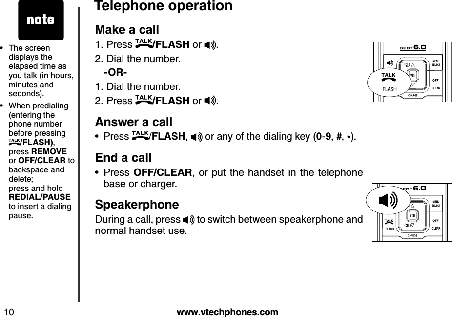 w w w .v tech ph ones.com10T eleph one operationM ak e a call Press  /FLA S H  or  .Dial the number.   -O R -Dial the number.Press  /FLA S H  or  .A nsw er a callPress  /FLA S H ,   or any of the dialing key (0-9, #, *).E nd  a callPress O FF/CLE A R , or put the handset in the telephone base or charger.S peak erph oneDuring a call, press   to switch between speakerphone and normal handset use.1.2.1.2.••FLASHCLEARSELECTME NUCIDVO LFLASHFLASHCLEARSELECTME NUCIDVO LThe screen displays the elapsed time as you talk (in hours, minutes and seconds).When predialing (entering the phone number before pressing /FLA S H ), press R E M O V E  or O FF/CLE A R  to backspace and delete;   press and hold    R E D IA L/P A U S E  to insert a dialing pause.••