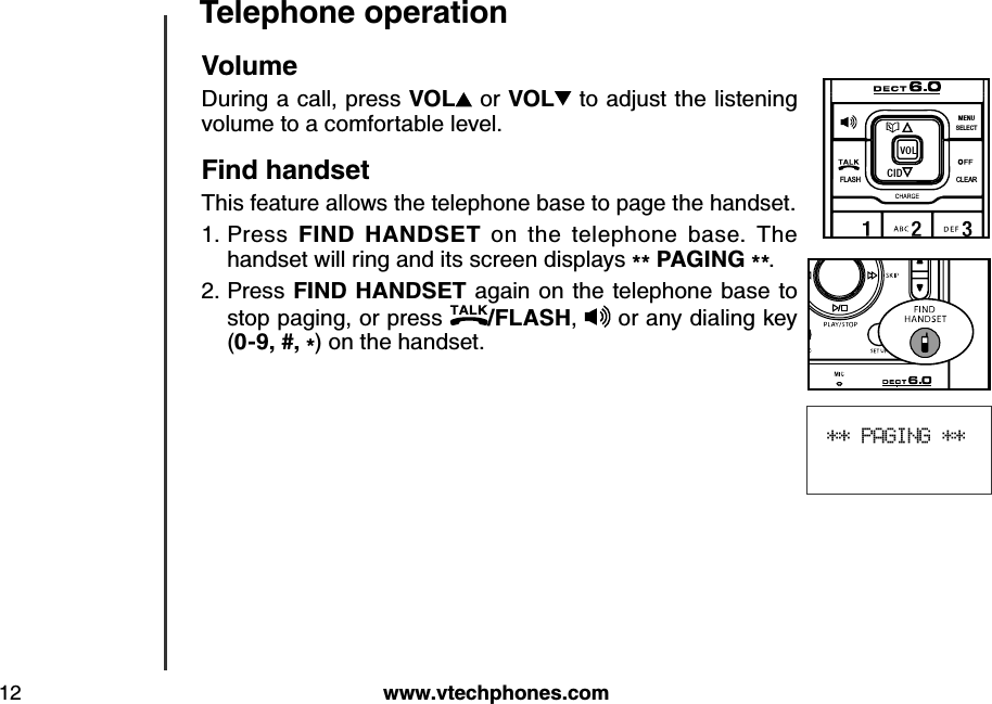 w w w .v tech ph ones.com12T eleph one operation** PAGING **V olumeDuring a call, press V O L  or V O L  to adjust the listening volume to a comfortable level.Find  h and setThis feature allows the telephone base to page the handset.Press  FIN D   H A N D S E T   on  the  telephone  base.  The handset will ring and its screen displays ** P A G IN G  **.Press FIN D  H A N D S E T  again on the telephone base to stop paging, or press  /FLA S H ,  or any dialing key (0-9, #, *) on the handset.1.2.FLASHCLEARSELECTME NUCIDVO L