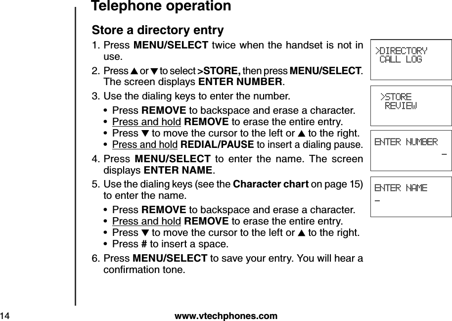w w w .v tech ph ones.com14T eleph one operation&gt;DIRECTORY CALL LOG &gt;STORE  REVIEWENTER NUMBER_ENTER NAME_S tore a d irectory entryPress M E N U /S E LE CT  twice when the handset is not in use.Press   or   to select &gt;S T O R E , then press M E N U /S E LE CT . The screen displays E N T E R  N U M B E R . Use the dialing keys to enter the number.Press R E M O V E  to backspace and erase a character.Press and hold R E M O V E  to erase the entire entry.Press   to move the cursor to the left or   to the right.Press and hold R E D IA L/P A U S E  to insert a dialing pause.Press  M E N U /S E LE CT   to  enter  the  name.  The  screen displays E N T E R  N A M E .Use the dialing keys (see the Ch aracter ch art on page 15) to enter the name. Press R E M O V E  to backspace and erase a character.Press and hold R E M O V E  to erase the entire entry.Press   to move the cursor to the left or   to the right.Press # to insert a space.Press M E N U /S E LE CT  to save your entry. You will hear a conﬁrm ation tone.1.2.3.••••4.5.••••6.