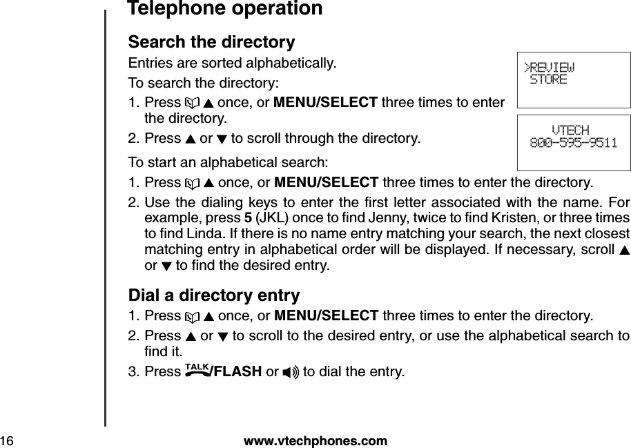 w w w .v tech ph ones.com16T eleph one operationS earch  th e d irectoryEntries are sorted alphabetically. To search the directory:Press     once, or M E N U /S E LE CT  three times to enter the directory.Press   or   to scroll through the directory.To start an alphabetical search:Press     once, or M E N U /S E LE CT  three times to enter the directory.U se the d ialing   k ey s to enter the  ﬁrst letter  associated  w ith the  nam e. F or example, press 5 (J K L ) once to ﬁnd  J enny, tw ice to ﬁnd  K risten, or three tim es to ﬁnd  L ind a. If there is no nam e entry  m atching  y ou r search, the nex t closest matching entry in alphabetical order will be displayed. If necessary, scroll   or   to ﬁnd  the d esired  entry .D ial a d irectory entryPress     once, or M E N U /S E LE CT  three times to enter the directory.Press   or   to scroll to the desired entry, or use the alphabetical search to ﬁnd  it.Press  /FLA S H  or  to dial the entry.1.2.1.2.1.2.3.&gt;REVIEW STORE    VTECH 800-595-9511