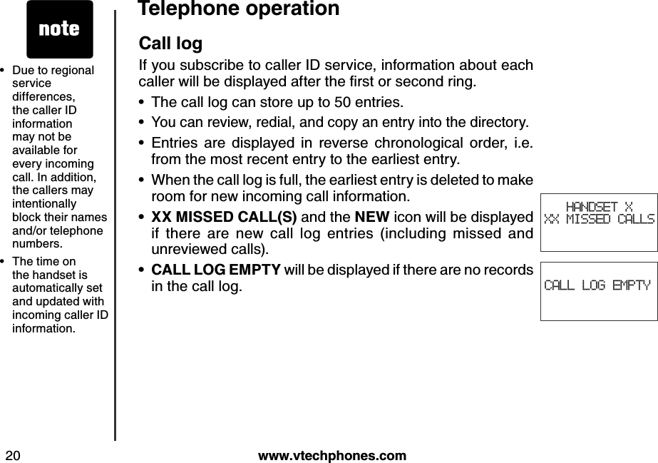 w w w .v tech ph ones.com20T eleph one operationDue to regional service differences, the caller ID information may not be available for every incoming call. In addition, the callers may intentionally block their names and/or telephone numbers.The time on the handset is automatically set and updated with incoming caller ID information.••CALL LOG EMPTYCall logIf you subscribe to caller ID service, information about each caller w ill b e d isplay ed  after the ﬁrst or second  ring .The call log can store up to 50 entries.You can review, redial, and copy an entry into the directory.Entries  are  displayed  in  reverse  chronological  order,  i.e. from the most recent entry to the earliest entry.When the call log is full, the earliest entry is deleted to make room for new incoming call information.X X  M IS S E D  CA LL(S ) and the N E W  icon will be displayed if  there  are  new  call  log  entries  (including  missed  and unreviewed calls).CA LL LO G  E M P T Y  will be displayed if there are no records in the call log.••••••HANDSET X XX MISSED CALLS