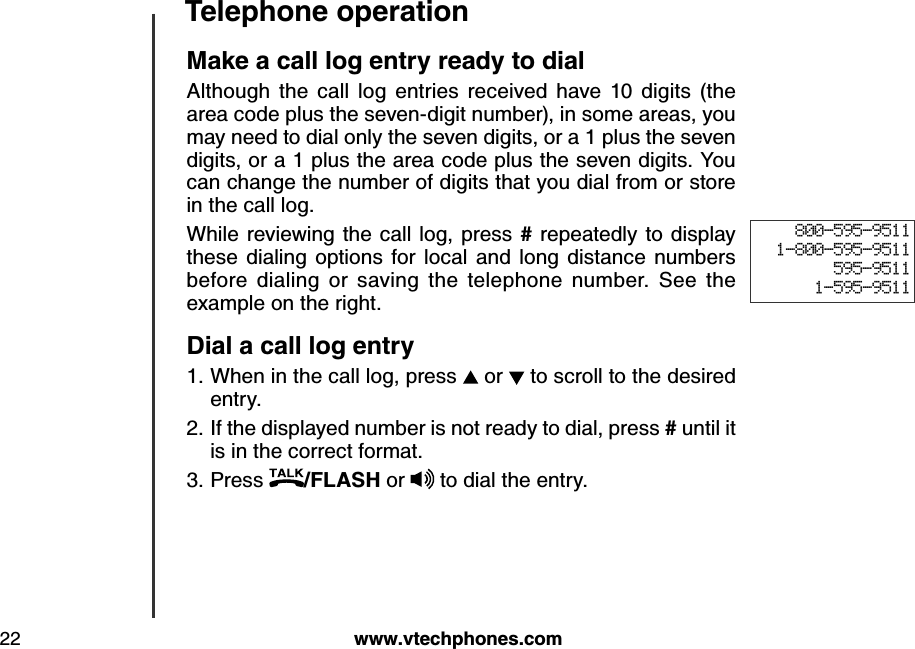 w w w .v tech ph ones.com22T eleph one operation800-595-95111-800-595-9511595-95111-595-9511M ak e a call log entry read y to d ialAlthough  the  call  log  entries  received  have  10  digits  (the area code plus the seven-digit number), in some areas, you may need to dial only the seven digits, or a 1 plus the seven digits, or a 1 plus the area code plus the seven digits. You can change the number of digits that you dial from or store in the call log. While reviewing the call log, press  # repeatedly to display these  dialing  options  for  local  and  long  distance  numbers before  dialing  or  saving  the  telephone  number.  See  the example on the right.D ial a call log entry When in the call log, press   or   to scroll to the desired entry.If the displayed number is not ready to dial, press # until it is in the correct format. Press  /FLA S H  or   to dial the entry.1.2.3.