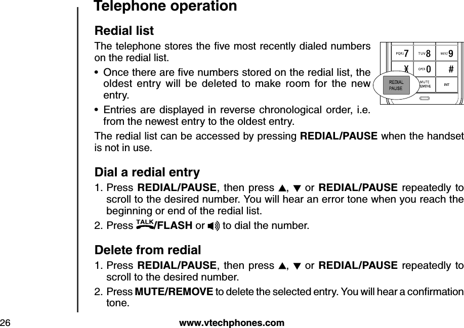 w w w .v tech ph ones.com26T eleph one operationR ed ial listThe telephone stores the ﬁv e m ost recently  d ialed  nu m b ers on the redial list. O nce there are ﬁv e nu m b ers stored  on the red ial list, the oldest  entry  will  be  deleted  to  make  room  for  the  new entry.Entries are displayed in  reverse chronological  order, i.e. from the newest entry to the oldest entry.The redial list can be accessed by pressing R E D IA L/P A U S E  when the handset is not in use.D ial a red ial entryPress R E D IA L/P A U S E , then press  ,    or R E D IA L/P A U S E  repeatedly to scroll to the desired number. You will hear an error tone when you reach the beginning or end of the redial list.Press  /FLA S H  or   to dial the number.D elete from red ialPress R E D IA L/P A U S E ,  then  press  ,   or R E D IA L/P A U S E  repeatedly to scroll to the desired number.Press M U T E /R E M O V E  to d elete the selected  entry. Y ou  w ill hear a conﬁrm ation tone.••1.2.1.2.