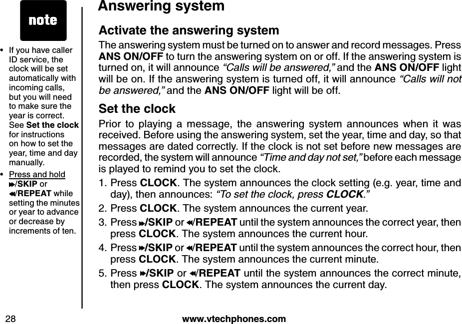 w w w .v tech ph ones.com28A nsw ering systemIf you have caller ID service, the clock will be set automatically with incoming calls, but you will need to make sure the year is correct. See S et th e clock  for instructions on how to set the year, time and day manually.Press and hold  /S K IP  or  /R E P E A T  while setting the minutes or year to advance or decrease by increments of ten.••A ctiv ate th e answ ering systemThe answering system must be turned on to answer and record messages. Press A N S  O N /O FF to turn the answering system on or off. If the answering system is turned on, it will announce “C a lls  w ill b e  a n s w e re d ,” and the A N S  O N /O FF light will be on. If the answering system is turned off, it will announce “C a lls  w ill n o t b e  a n s w e re d ,” and the A N S  O N /O FF light will be off.S et th e clockPrior  to  playing  a  message,  the  answering  system  announces  when  it  was received. Before using the answering system, set the year, time and day, so that messages are dated correctly. If the clock is not set before new messages are recorded, the system will announce “T im e  a n d  d a y  n o t s e t,” before each message is played to remind you to set the clock. Press CLO CK . The system announces the clock setting (e.g. year, time and day), then announces: “T o  s e t th e  c lo c k , p re s s  CLOCK.”Press CLO CK . The system announces the current year.Press  /S K IP  or  /R E P E A T  until the system announces the correct year, then press CLO CK . The system announces the current hour.Press  /S K IP  or  /R E P E A T  until the system announces the correct hour, then press CLO CK . The system announces the current minute.Press  /S K IP  or  /R E P E A T  until the system announces the correct minute, then press CLO CK . The system announces the current day.1.2.3.4.5.