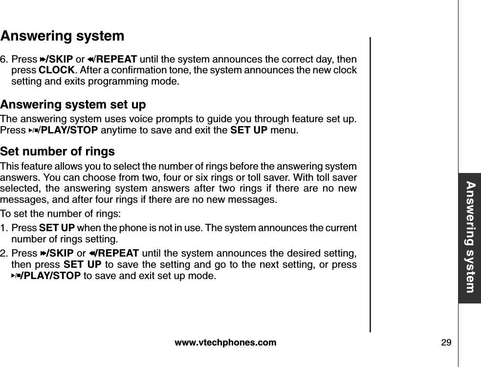 w w w .v tech ph ones.com 29B asic operationA nsw ering systemA nsw ering system A nsw ering system set upThe answering system uses voice prompts to guide you through feature set up. Press  /P LA Y /S T O P  anytime to save and exit the S E T  U P  menu. S et numb er of ringsThis feature allows you to select the number of rings before the answering system answers. You can choose from two, four or six rings or toll saver. With toll saver selected,  the  answering  system  answers  after  two  rings  if  there  are  no  new messages, and after four rings if there are no new messages.To set the number of rings:Press S E T  U P  when the phone is not in use. The system announces the current number of rings setting.Press  /S K IP  or  /R E P E A T  until the system announces the desired setting, then press S E T  U P  to save the setting and go to the next setting, or press      /P LA Y /S T O P  to save and exit set up mode.1.2.Press  /S K IP  or  /R E P E A T  until the system announces the correct day, then press CLO CK . A fter a conﬁrm ation tone, the sy stem  annou nces the new  clock  setting and exits programming mode.6.