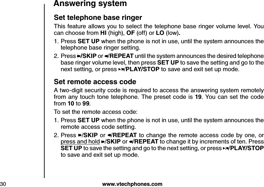 w w w .v tech ph ones.com30A nsw ering systemS et teleph one b ase ringerThis feature allows you to select the telephone base ringer volume level. You can choose from H I (high), O F (off) or LO  (low). Press S E T  U P  when the phone is not in use, until the system announces the telephone base ringer setting.Press  /S K IP  or  /R E P E A T  until the system announces the desired telephone base ringer volume level, then press S E T  U P  to save the setting and go to the next setting, or press  /P LA Y /S T O P  to save and exit set up mode.S et remote access cod e A two-digit security code is required to access the answering system remotely from any touch tone telephone. The preset code is 19. You can set the code from 10 to 99.To set the remote access code:Press S E T  U P  when the phone is not in use, until the system announces the remote access code setting.Press /S K IP  or /R E P E A T  to change the remote access code by one, or press and hold /S K IP  or /R E P E A T  to change it by increments of ten. Press S E T  U P  to save the setting and go to the next setting, or press  /P LA Y /S T O P  to save and exit set up mode.1.2.1.2.