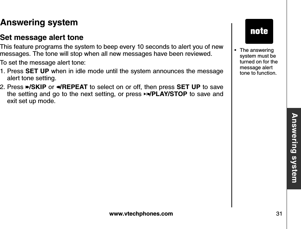 w w w .v tech ph ones.com 31B asic operationA nsw ering systemA nsw ering system S et message alert toneThis feature programs the system to beep every 10 seconds to alert you of new messages. The tone will stop when all new messages have been reviewed.To set the message alert tone:Press S E T  U P  when in idle mode until the system announces the message alert tone setting.Press  /S K IP  or  /R E P E A T  to select on or off, then press S E T  U P  to save the setting and go to the next setting, or press  /P LA Y /S T O P  to save and exit set up mode.1.2.The answering system must be turned on for the message alert tone to function. •