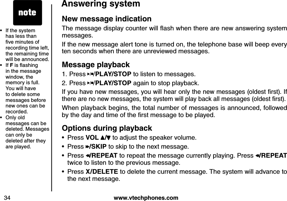 w w w .v tech ph ones.com34A nsw ering systemN ew  message ind icationThe m essag e d isplay  cou nter w ill ﬂ ash w hen there are new  answ ering  sy stem  messages.If the new message alert tone is turned on, the telephone base will beep every ten seconds when there are unreviewed messages.M essage playb ackPress  /P LA Y /S T O P  to listen to messages. Press  /P LA Y /S T O P  again to stop playback.If y ou  hav e new  m essag es, y ou  w ill hear only  the new  m essag es (old est ﬁrst). If there are no new  m essag es, the sy stem  w ill play  b ack  all m essag es (old est ﬁrst).When playback begins, the total number of messages is announced, followed b y  the d ay  and  tim e of the ﬁrst m essag e to b e play ed .O ptions d uring playb ackPress V O L / to adjust the speaker volume.Press  /S K IP  to skip to the next message.Press  /R E P E A T  to repeat the message currently playing. Press  /R E P E A T  twice to listen to the previous message.Press X /D E LE T E  to delete the current message. The system will advance to the next message.1.2.••••If the system has less than ﬁv e m inu tes of recording time left, the remaining time will be announced.If F is ﬂ ashing  in the message window, the memory is full. You will have to delete some messages before new ones can be recorded.O nly old messages can be deleted. Messages can only be deleted after they are played.•••