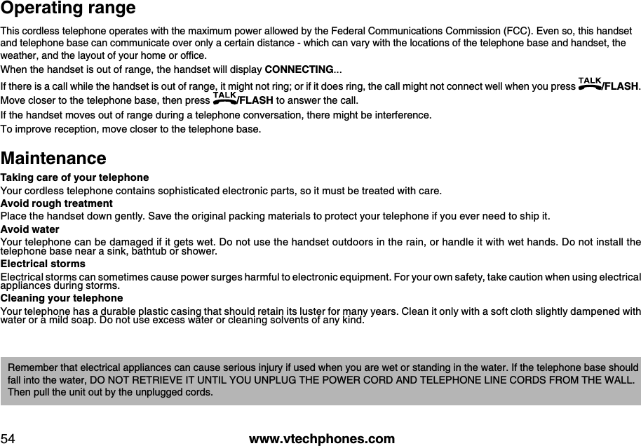 w w w .v tech ph ones.com54O perating rangeThis cordless telephone operates with the maximum power allowed by the Federal Communications Commission (FCC). Even so, this handset and telephone base can communicate over only a certain distance - which can vary with the locations of the telephone base and handset, the w eather, and  the lay ou t of y ou r hom e or ofﬁce. When the handset is out of range, the handset will display CO N N E CT IN G ... If there is a call while the handset is out of range, it might not ring; or if it does ring, the call might not connect well when you press  /FLA S H . Move closer to the telephone base, then press  /FLA S H  to answer the call. If the handset moves out of range during a telephone conversation, there might be interference.To improve reception, move closer to the telephone base.M aintenanceT ak ing care of your teleph oneYour cordless telephone contains sophisticated electronic parts, so it must be treated with care. A v oid  rough  treatmentPlace the handset down gently. Save the original packing materials to protect your telephone if you ever need to ship it. A v oid  w aterYour telephone can be damaged if it gets wet. Do not use the handset outdoors in the rain, or handle it with wet hands. Do not install the telephone base near a sink, bathtub or shower.E lectrical stormsElectrical storms can sometimes cause power surges harmful to electronic equipment. For your own safety, take caution when using electrical appliances during storms. Cleaning your teleph oneYour telephone has a durable plastic casing that should retain its luster for many years. Clean it only with a soft cloth slightly dampened with water or a mild soap. Do not use excess water or cleaning solvents of any kind.Remember that electrical appliances can cause serious injury if used when you are wet or standing in the water. If the telephone base should fall into the water, DO  NO T RETRIEVE IT UNTIL YO U UNPLUG THE PO WER CO RD AND TELEPHO NE LINE CO RDS FRO M THE WALL. Then pull the unit out by the unplugged cords.