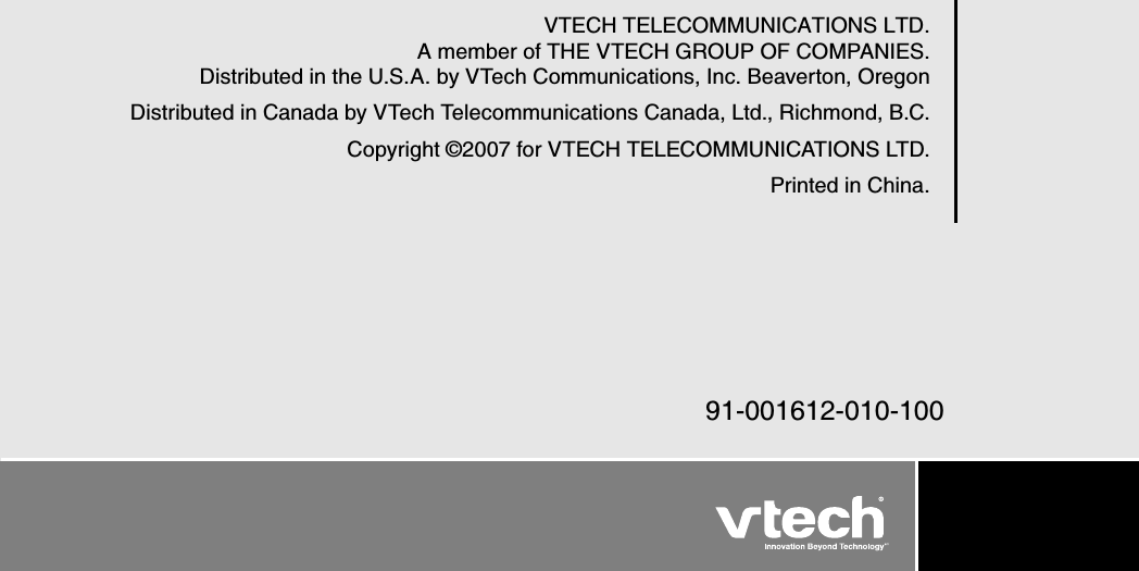 V TECH  TELECOM M U NICA TIONS LTD.A  member of TH E V TECH  G ROU P OF COM PA NIES.Distributed in the U .S.A . by V Tech Communications, Inc. B eaverton, OregonDistributed in Canada by V Tech Telecommunications Canada, Ltd., Richmond, B .C.Copyright © 2007 for V TECH  TELECOM M U NICA TIONS LTD.Printed in China.91-001612-010-100