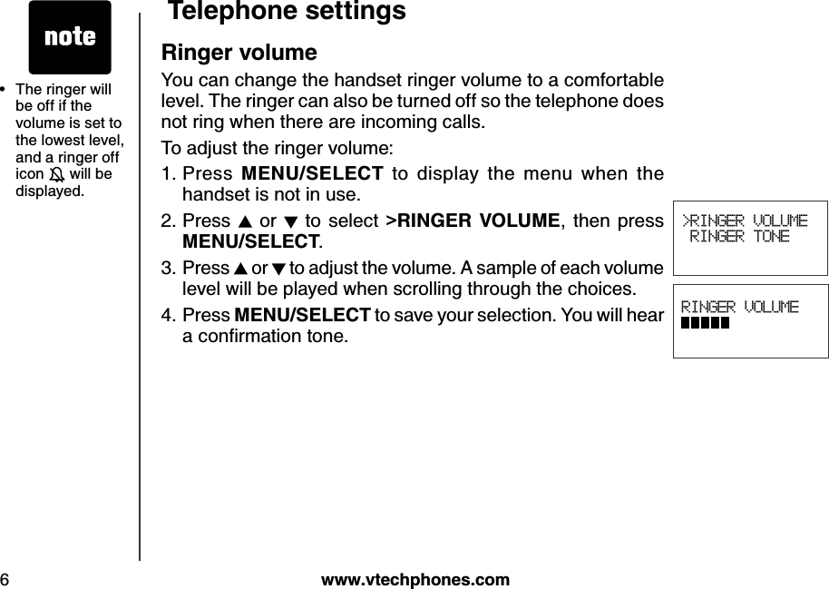 w w w .v tech ph ones.com6Teleph one settingsRinger v olumeYou can change the handset ringer volume to a comfortable level. The ringer can also be turned off so the telephone does not ring when there are incoming calls.To adjust the ringer volume:Press  MEN U /SELECT  to  display  the  menu  when  the handset is not in use.Press   or   to select  &gt;RIN G ER VOLU ME,  then  press           MEN U /SELECT.Press   or   to adjust the volume. A sample of each volume  level will be played when scrolling through the choices.Press MEN U /SELECT to save your selection. You will hear a conﬁrm ation tone.1.2.3.4. RINGER VOLUME          &gt;RINGER VOLUME RINGER TONE The ringer will be off if the volume is set to the lowest level, and a ringer off icon   will be displayed.•