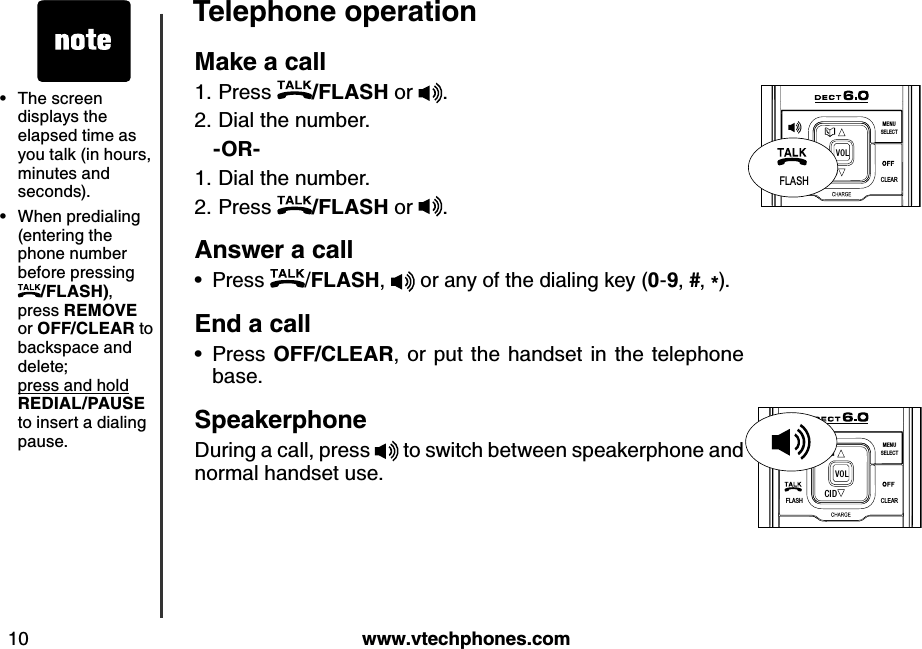 w w w .v tech ph ones.com10Teleph one operationMak e a call Press  /FLASH or  .Dial the number.   -OR-Dial the number.Press  /FLASH or  .Answ er a callPress  /FLASH,   or any of the dialing key (0-9, #, *).End  a callPress OFF/CLEAR, or put the handset in the telephone base.Speak erph oneDuring a call, press   to switch between speakerphone and normal handset use.1.2.1.2.••FLASHCLEARSELECTME NUCIDVO LFLASHFLASHCLEARSELECTME NUCIDVO LThe screen displays the elapsed time as you talk (in hours, minutes and seconds).When predialing (entering the phone number before pressing /FLASH), press REMOVE or OFF/CLEAR to backspace and delete;   press and hold    REDIAL/PAU SE to insert a dialing pause.••