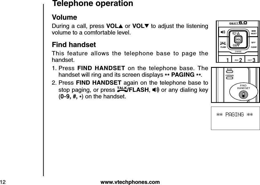 w w w .v tech ph ones.com12Teleph one operation** PAGING **VolumeDuring a call, press VOL  or VOL  to adjust the listening volume to a comfortable level.Find  h and setThis  feature  allows  the  telephone  base  to  page  the handset.Press  FIN D  HAN DSET  on  the  telephone  base.  The handset will ring and its screen displays ** PAG IN G  **.Press FIN D HAN DSET  again on the telephone base to stop paging, or press  /FLASH,  or any dialing key (0-9, #, *) on the handset.1.2.FLASHCLEARSELECTME NUCIDVO L