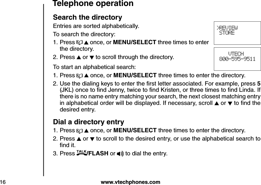 w w w .v tech ph ones.com16Teleph one operationSearch  th e d irectoryEntries are sorted alphabetically. To search the directory:Press     once, or MEN U /SELECT three times to enter the directory.Press   or   to scroll through the directory.To start an alphabetical search:Press     once, or MEN U /SELECT three times to enter the directory.U se the d ialing  k ey s to enter the ﬁrst letter associated . F or ex am ple, press 5 (J K L ) once to ﬁnd  J enny, tw ice to ﬁnd  K risten, or three tim es to ﬁnd  L ind a. If there is no name entry matching your search, the next closest matching entry in alphabetical order will be displayed. If necessary, scroll   or   to ﬁnd  the desired entry.Dial a d irectory entryPress     once, or MEN U /SELECT three times to enter the directory.Press   or   to scroll to the desired entry, or use the alphabetical search to ﬁnd  it.Press  /FLASH or  to dial the entry.1.2.1.2.1.2.3.&gt;REVIEW STORE    VTECH 800-595-9511