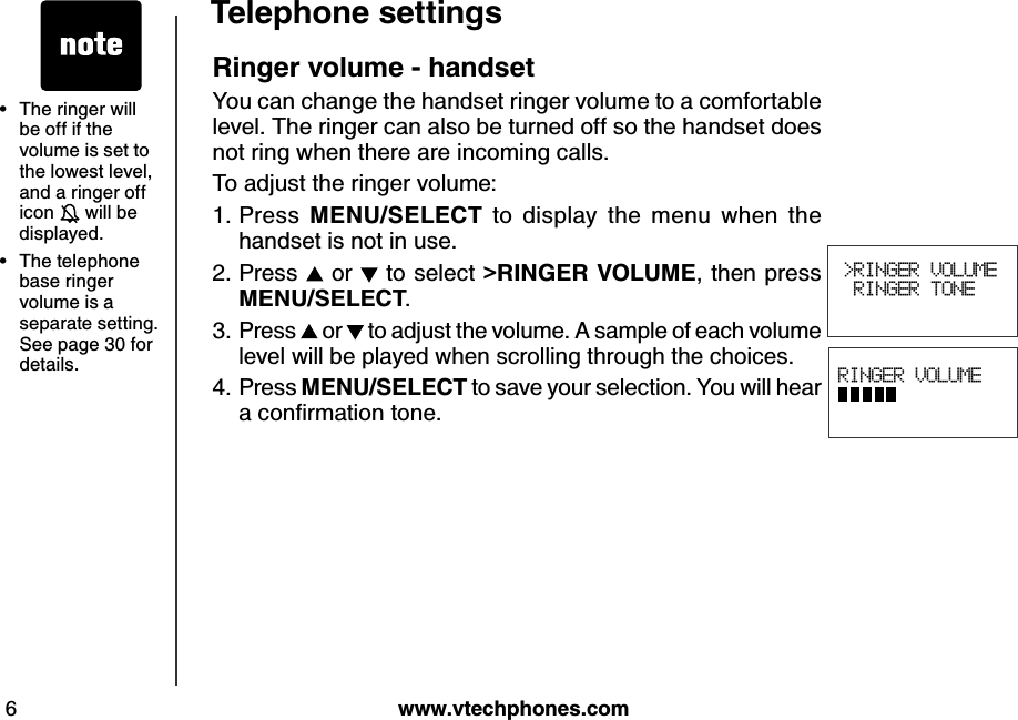w w w .v tech ph ones.com6T eleph one settingsR inger v olume - h and setYou can change the handset ringer volume to a comfortable level. The ringer can also be turned off so the handset does not ring when there are incoming calls.To adjust the ringer volume:Press  M E N U /S E LE CT   to  display  the  menu  when  the handset is not in use.Press   or   to select &gt;R IN G E R  V O LU M E , then press           M E N U /S E LE CT .Press   or   to adjust the volume. A sample of each volume level will be played when scrolling through the choices.Press M E N U /S E LE CT  to save your selection. You will hear a conﬁrm ation tone.1.2.3.4. RINGER VOLUME          &gt;RINGER VOLUME RINGER TONE The ringer will be off if the volume is set to the lowest level, and a ringer off icon   will be displayed.The telephone base ringer volume is a separate setting. See page 30 for details.••