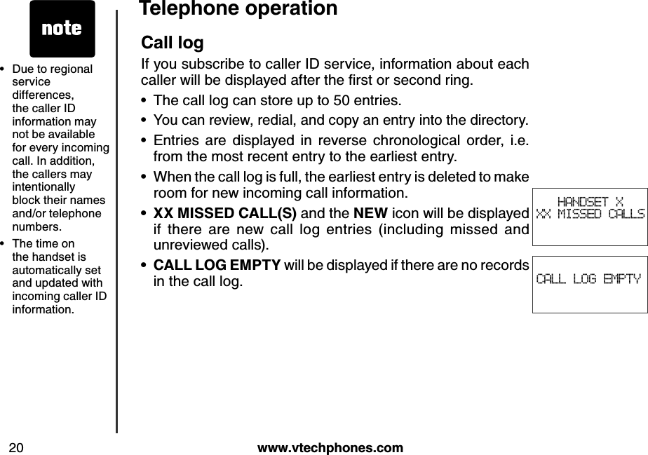 w w w .v tech ph ones.com20Teleph one operationCALL LOG EMPTYCall logIf you subscribe to caller ID service, information about each caller w ill b e d isplay ed  after the ﬁrst or second  ring .The call log can store up to 50 entries.You can review, redial, and copy an entry into the directory.Entries  are  displayed  in  reverse  chronological  order,  i.e. from the most recent entry to the earliest entry.When the call log is full, the earliest entry is deleted to make room for new incoming call information.X X  MISSED CALL(S) and the N EW icon will be displayed if  there  are  new  call  log  entries  (including  missed  and unreviewed calls).CALL LOG  EMPTY  will be displayed if there are no records in the call log.••••••HANDSET X XX MISSED CALLSDue to regional service differences, the caller ID information may not be available for every incoming call. In addition, the callers may intentionally block their names and/or telephone numbers.The time on the handset is automatically set and updated with incoming caller ID information. ••