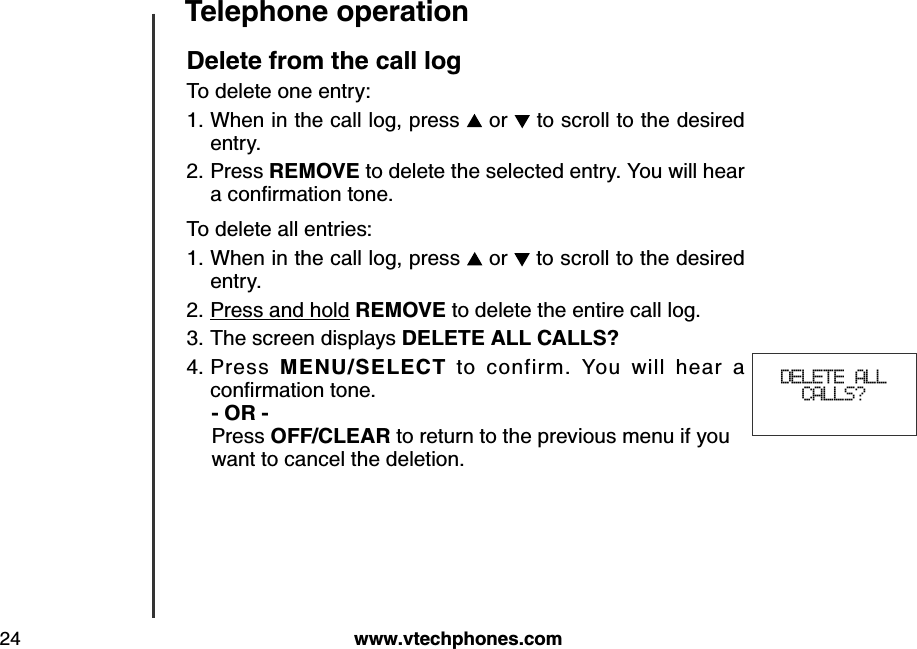 w w w .v tech ph ones.com24Teleph one operationDelete from th e call logTo delete one entry:When in the call log, press   or   to scroll to the desired entry.Press REMOVE to delete the selected entry. You will hear a conﬁrm ation tone.To delete all entries:When in the call log, press   or   to scroll to the desired entry.Press and hold REMOVE to delete the entire call log.The screen displays DELETE ALL CALLS?Press  MEN U /SELECT  to  confirm.  You  will  hear  a conﬁrm ation tone.   - OR -   Press OFF/CLEAR to return to the previous menu if you     want to cancel the deletion.1.2.1.2.3.4. DELETE ALL CALLS?