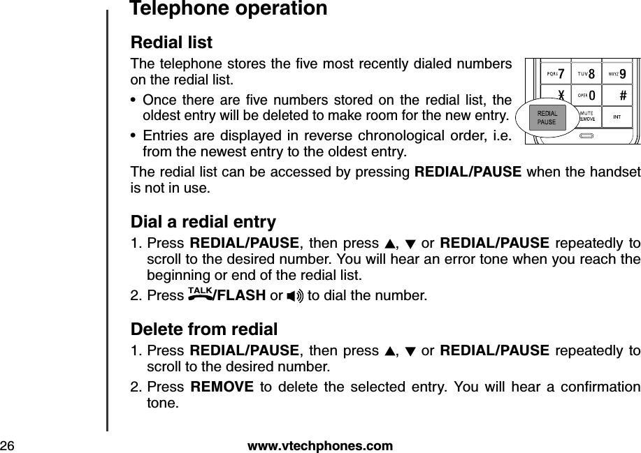 w w w .v tech ph ones.com26Teleph one operationRed ial listThe telephone stores the ﬁv e m ost recently  d ialed  nu m b ers on the redial list. O nce  there  are  ﬁv e  nu m b ers  stored  on  the  red ial  list,  the oldest entry will be deleted to make room for the new entry.Entries are displayed in  reverse chronological  order, i.e. from the newest entry to the oldest entry.The redial list can be accessed by pressing REDIAL/PAU SE when the handset is not in use.Dial a red ial entryPress REDIAL/PAU SE, then press  ,    or REDIAL/PAU SE repeatedly to scroll to the desired number. You will hear an error tone when you reach the beginning or end of the redial list.Press  /FLASH or   to dial the number.Delete from red ialPress REDIAL/PAU SE, then  press  ,   or REDIAL/PAU SE repeatedly to scroll to the desired number.Press  REMOVE  to  d elete  the  selected   entry.  Y ou   w ill  hear  a  conﬁrm ation tone.••1.2.1.2.