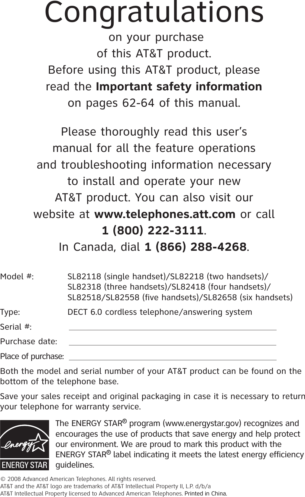Model #: SL82118 (single handset)/SL82218 (two handsets)/   SL82318 (three handsets)/SL82418 (four handsets)/SL82518/SL82558 (five handsets)/SL82658 (six handsets)Type:  DECT 6.0 cordless telephone/answering systemSerial #: Purchase date:Place of purchase:Both the model and serial number of your AT&amp;T product can be found on the bottom of the telephone base. Save your sales receipt and original packaging in case it is necessary to return your telephone for warranty service. Congratulationson your purchaseof this AT&amp;T product.Before using this AT&amp;T product, pleaseread the Important safety informationon pages 62-64 of this manual.Please thoroughly read this user’smanual for all the feature operationsand troubleshooting information necessaryto install and operate your newAT&amp;T product. You can also visit ourwebsite at www.telephones.att.com or call1 (800) 222-3111.In Canada, dial 1 (866) 288-4268.© 2008 Advanced American Telephones. All rights reserved. AT&amp;T and the AT&amp;T logo are trademarks of AT&amp;T Intellectual Property II, L.P. d/b/a AT&amp;T Intellectual Property licensed to Advanced American Telephones. Printed in China.Printed in China.The ENERGY STAR R program (www.energystar.gov) recognizes and encourages the use of products that save energy and help protect our environment. We are proud to mark this product with the ENERGY STAR R label indicating it meets the latest energy efficiency guidelines.