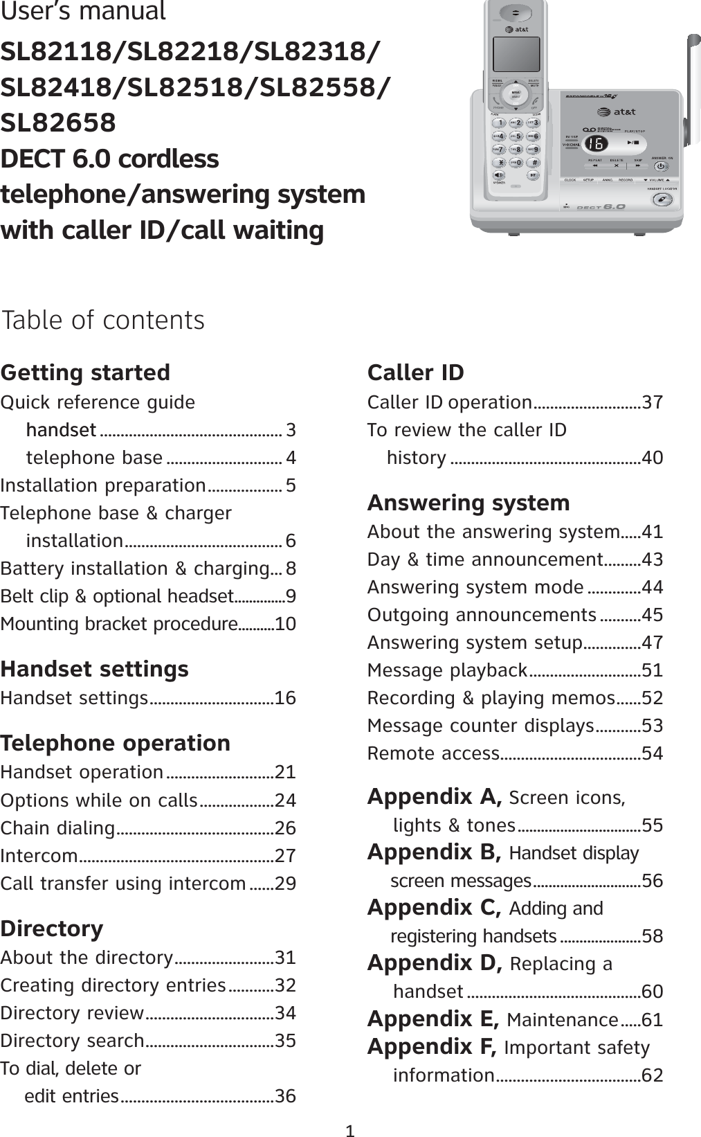 1User’s manualSL82118/SL82218/SL82318/SL82418/SL82518/SL82558/SL82658DECT 6.0 cordless telephone/answering system with caller ID/call waitingGetting startedQuick reference guidehandsethandset ............................................ 3    telephone base ............................ 4Installation preparation.................. 5Telephone base &amp; charger     installation...................................... 6Battery installation &amp; charging... 8Belt clip &amp; optional headset..............9Mounting bracket procedure..........10Handset settingsHandset settings..............................16Telephone operationHandset operation..........................21Options while on calls..................24Chain dialing......................................26Intercom...............................................27Call transfer using intercom ......29DirectoryAbout the directory........................31Creating directory entries...........32Directory review...............................34Directory search...............................35To dial, delete or     edit entries.....................................36Caller IDCaller ID operation..........................37To review the caller ID    history ..............................................40Answering systemAbout the answering system.....41Day &amp; time announcement.........43Answering system mode .............44Outgoing announcements ..........45Answering system setup..............47Message playback...........................51Recording &amp; playing memos......52Message counter displays...........53Remote access..................................54Appendix A, Screen icons,             lights &amp; tones................................55Appendix B, Handset display               screen messages............................56Appendix C, Adding and    registering handsets .....................58Appendix D, Replacing a    handset ..........................................60Appendix E, Maintenance.....61Appendix F, Important safety         information...................................62Table of contents