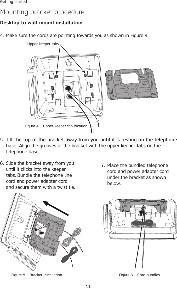 11Getting startedMounting bracket procedureDesktop to wall mount installation5. Tilt the top of the bracket away from you until it is resting on the telephoneTilt the top of the bracket away from you until it is resting on the telephone base. Align the grooves of the bracket with the upper keeper tabs on theAlign the grooves of the bracket with the upper keeper tabs on the telephone base. 4. Make sure the cords are pointing towards you as shown in Figure 4.  Figure 4.   Upper keeper tab locationUpper keeper tabs6. Slide the bracket away from you until it clicks into the keeper tabs. Bundle the telephone line cord and power adapter cord, and secure them with a twist tie. Figure 5.   Bracket installation7. Place the bundled telephone cord and power adapter cord under the bracket as shown below.  Figure 6.   Cord bundles