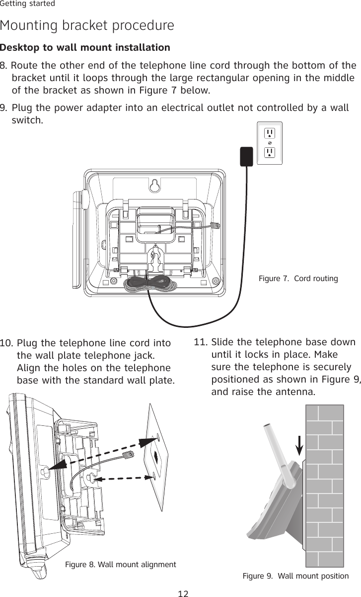 12Getting startedMounting bracket procedureDesktop to wall mount installation11. Slide the telephone base down until it locks in place. Make sure the telephone is securely positioned as shown in Figure 9, and raise the antenna. Figure 9.  Wall mount position8. Route the other end of the telephone line cord through the bottom of the bracket until it loops through the large rectangular opening in the middle of the bracket as shown in Figure 7 below. 9. Plug the power adapter into an electrical outlet not controlled by a wall switch.10. Plug the telephone line cord into the wall plate telephone jack. Align the holes on the telephone base with the standard wall plate.Figure 7.  Cord routingFigure 8. Wall mount alignment