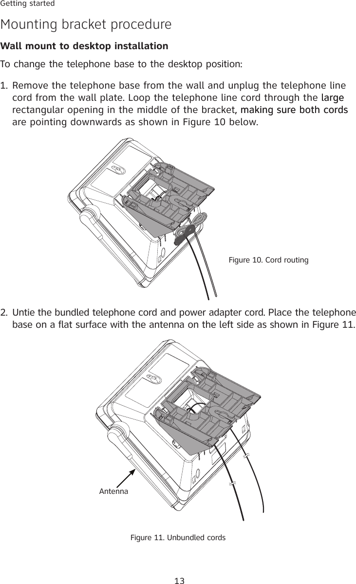 13Getting startedMounting bracket procedureWall mount to desktop installation   To change the telephone base to the desktop position:1. Remove the telephone base from the wall and unplug the telephone line cord from the wall plate. Loop the telephone line cord through the largelarge rectangular opening in the middle of the bracket, making sure both cords, making sure both cords are pointing downwards as shown in Figure 10 below. 2.  Untie the bundled telephone cord and power adapter cord. Place the telephone base on a flat surface with the antenna on the left side as shown in Figure 11. Figure 11. Unbundled cordsAntennaFigure 10. Cord routing