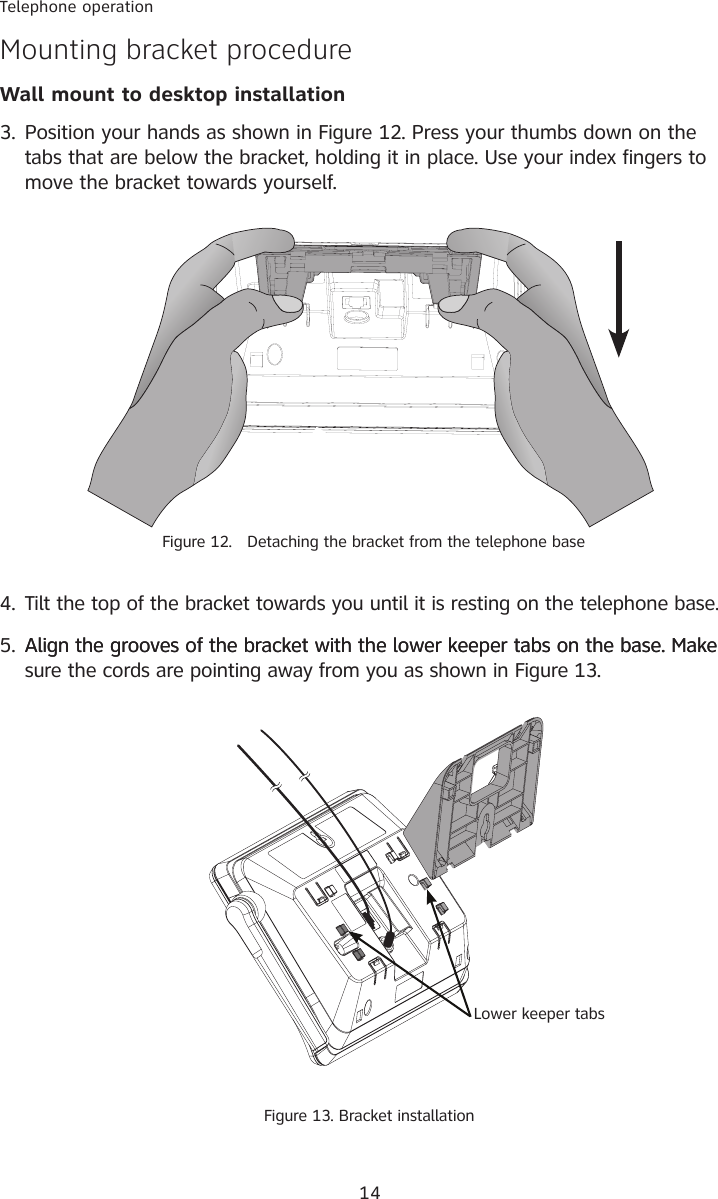 14Telephone operationMounting bracket procedureWall mount to desktop installation5. Align the grooves of the bracket with the lower keeper tabs on the base. MakeAlign the grooves of the bracket with the lower keeper tabs on the base. Make sure the cords are pointing away from you as shown in Figure 13.4. Tilt the top of the bracket towards you until it is resting on the telephone base. 3. Position your hands as shown in Figure 12. Press your thumbs down on the tabs that are below the bracket, holding it in place. Use your index fingers to move the bracket towards yourself.Lower keeper tabsFigure 13. Bracket installationFigure 12.   Detaching the bracket from the telephone base