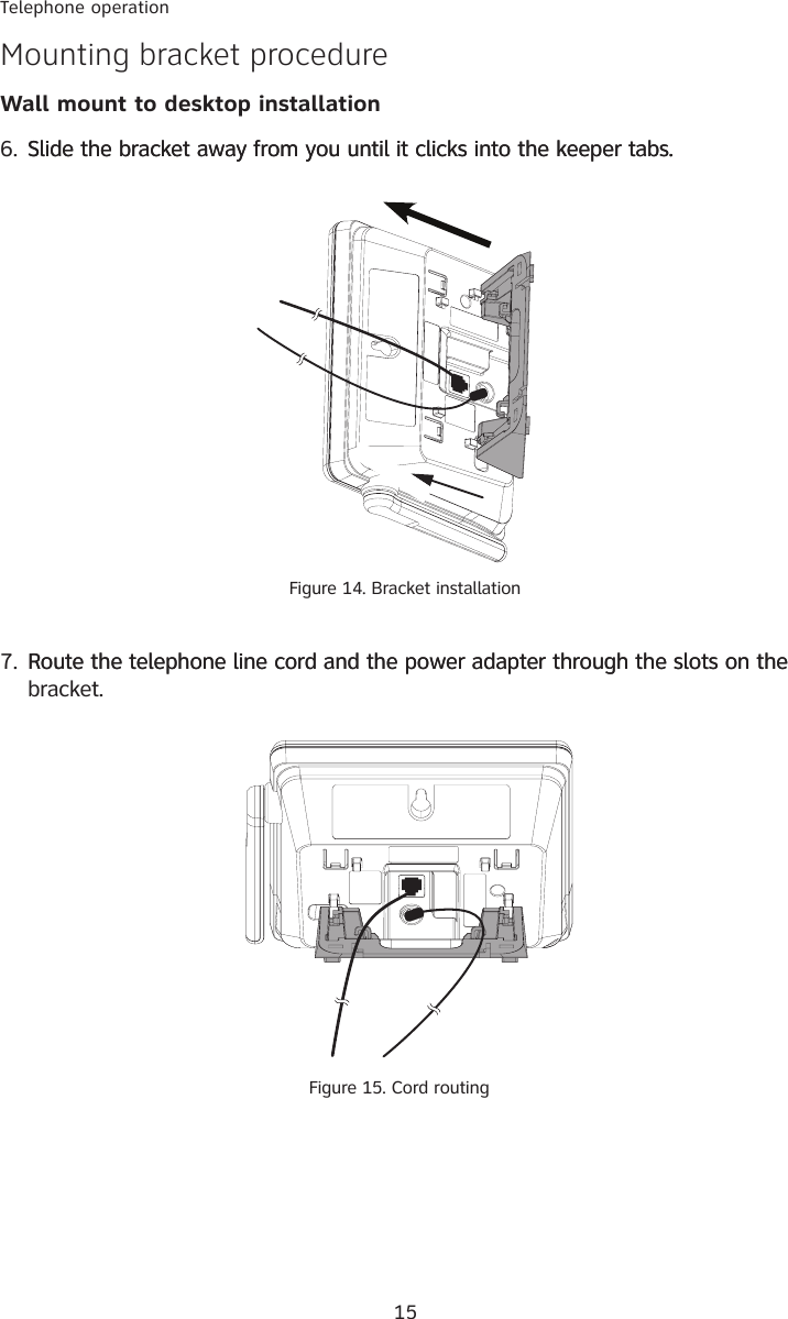 15Telephone operationMounting bracket procedureWall mount to desktop installation6. Slide the bracket away from you until it clicks into the keeper tabs.Slide the bracket away from you until it clicks into the keeper tabs.Figure 14. Bracket installation7. Route the telephone line cord and the power adapter through the slots on theRoute the telephone line cord and the power adapter through the slots on the bracket. Figure 15. Cord routing