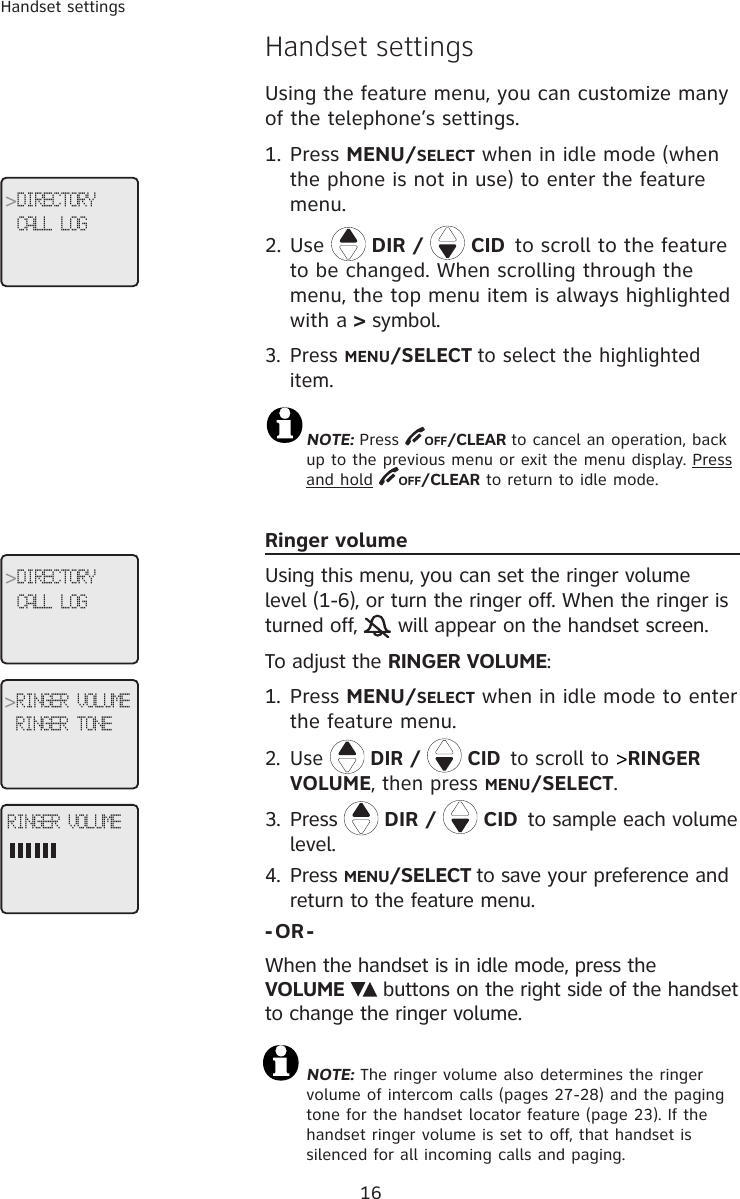 16Handset settingsHandset settingsUsing the feature menu, you can customize many of the telephone’s settings. 1. Press MENU/SELECT when in idle mode (when the phone is not in use) to enter the feature menu.2. Use   DIR /   CID to scroll to the feature to be changed. When scrolling through the menu, the top menu item is always highlighted with a &gt; symbol.3. Press MENU/SELECT to select the highlighted item.  NOTE: Press  OFF/CLEAR to cancel an operation, back  up to the previous menu or exit the menu display. Press and hold  OFF/CLEAR to return to idle mode. Ringer volumeUsing this menu, you can set the ringer volume level (1-6), or turn the ringer off. When the ringer is turned off,   will appear on the handset screen.To adjust the RINGER VOLUME:1.  Press MENU/SELECT when in idle mode to enter the feature menu.2. Use   DIR /   CID to scroll to &gt;RINGER VOLUME, then press MENU/SELECT.3.  Press   DIR /   CID to sample each volume level.4.  Press MENU/SELECT to save your preference and return to the feature menu. -OR-When the handset is in idle mode, press the  VOLUME   buttons on the right side of the handset to change the ringer volume.  NOTE: The ringer volume also determines the ringer volume of intercom calls (pages 27-28) and the paging tone for the handset locator feature (page 23). If the handset ringer volume is set to off, that handset is silenced for all incoming calls and paging.RINGER VOLUME&gt;DIRECTORYCALL LOG&gt;RINGER VOLUMERINGER TONE&gt;DIRECTORYCALL LOG
