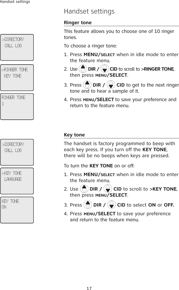 17Handset settingsHandset settingsRinger toneThis feature allows you to choose one of 10 ringer tones. To choose a ringer tone:1.  Press MENU/SELECT when in idle mode to enter the feature menu.2.  Use   DIR /   CID to scroll to &gt;RINGER TONE, then press MENU/SELECT.3.  Press  DIR /   CID to get to the next ringer tone and to hear a sample of it.4.  Press MENU/SELECT to save your preference and return to the feature menu.Key toneThe handset is factory programmed to beep with each key press. If you turn off the KEY TONE, there will be no beeps when keys are pressed. To turn the KEY TONE on or off:1.  Press MENU/SELECT when in idle mode to enter the feature menu.2.  Use  DIR /   CID to scroll to &gt;KEY TONE, then press MENU/SELECT.3. Press  DIR /   CID to select ON or OFF.4. Press MENU/SELECT to save your preference and return to the feature menu.RINGER TONE1&gt;DIRECTORYCALL LOG&gt;RINGER TONEKEY TONEKEY TONEON&gt;DIRECTORYCALL LOG&gt;KEY TONELANGUAGE