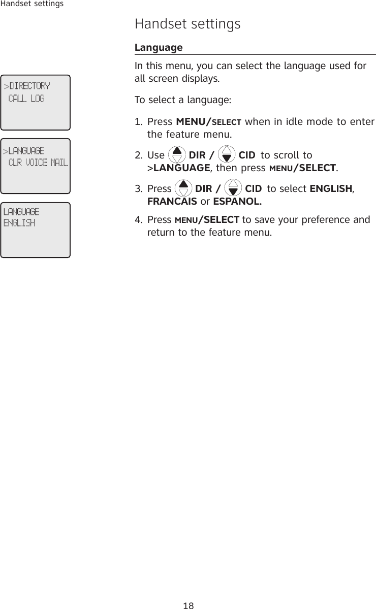 18Handset settingsHandset settingsLanguageIn this menu, you can select the language used for all screen displays. To select a language:1.  Press MENU/SELECT when in idle mode to enter the feature menu.2.  Use  DIR /   CID to scroll to &gt;LANGUAGE, then press MENU/SELECT.3.  Press  DIR /   CID to select ENGLISH, FRANCAIS or ESPANOL.4. Press MENU/SELECT to save your preference and return to the feature menu.LANGUAGEENGLISH&gt;DIRECTORYCALL LOG &gt;LANGUAGECLR VOICE MAIL