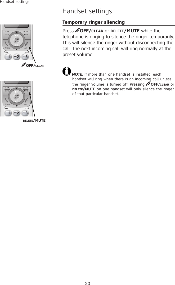 20Handset settingsHandset settingsTemporary ringer silencingPress  OFF/CLEAR or DELETE/MUTE while the  telephone is ringing to silence the ringer temporarily. This will silence the ringer without disconnecting the call. The next incoming call will ring normally at the preset volume.NOTE: If more than one handset is installed, each handset will ring when there is an incoming call unless the ringer volume is turned off. Pressing  OFF/CLEAR or           DELETE/MUTE on one handset will only silence the ringer of that particular handset.OFF/CLEAR DELETE/MUTE 
